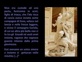 Niso era custode ad una
porta, fortissimo in armi,
figlio di Irtaco, che l’Ida ricca
di caccia aveva inviato come
compagno di Enea, veloce nel
lancio e nelle frecce leggere,
e vicino il compagno Eurialo,
di cui un altro più bello non ci
fu tra gli Eneadi né vestì armi
troiane, ragazzo che segnava
guance intonse dalla prima
giovinezza.
Essi avevano un unico amore
e insieme si gettavan nelle
mischie; […]”
 