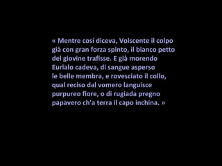 « Mentre cosí diceva, Volscente il colpo
già con gran forza spinto, il bianco petto
del giovine trafisse. E già morendo
Eurïalo cadeva, di sangue asperso
le belle membra, e rovesciato il collo,
qual reciso dal vomero languisce
purpureo fiore, o di rugiada pregno
papavero ch'a terra il capo inchina. »
 