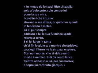 « In mezzo de lo stuol Niso si scaglia 
solo a Volscente, solo contro lui
pone la sua mira. 
I cavalieri che intorno
stavano a sua difesa, or quinci or quindi
lo tenevano a dietro. 
Ed ei pur sempre
addosso a lui la sua fulminea spada
rotava a cerco. 
E si fe' largo in tanto
ch'al fin lo giunse; e mentre che gridava,
cacciogli il ferro ne la strozza, e spinse.
Cosí non morse, che si vide avanti
morto il nemico. Indi da cento lance
trafitto addosso a lui, per cui moriva;                       
e sopra lui contento giacque. »
 