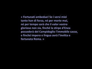 « Fortunati ambedue! Se i versi miei
tanto han di forza, né per morte mai,
né per tempo sarà che il valor vostro
glorioso non sia, finché la stirpe d'Enea 
possederà del Campidoglio l'immobile sasso, 
e finché impero e lingua avrà l'invitta e 
fortunata Roma. » 
 
