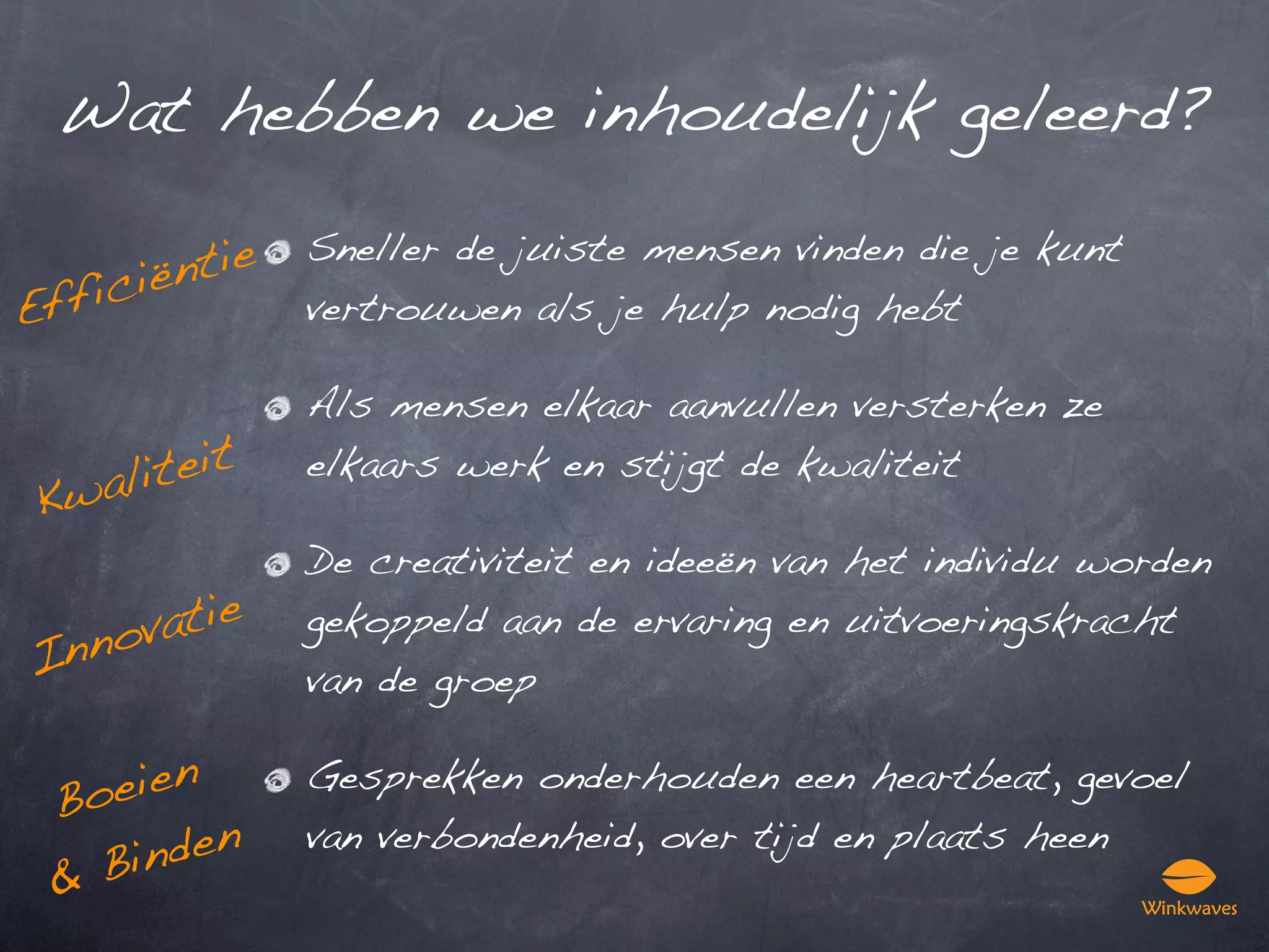 Wat hebben we inhoudelijk geleerd?

         ntie
                Sneller de juiste mensen vinden die je kunt
      ië
E ffic          vertrouwen als je hulp nodig hebt

                Als mensen elkaar aanvullen versterken ze

    alit eit    elkaars werk en stijgt de kwaliteit
 Kw
                De creativiteit en ideeën van het individu worden

  nov atie      gekoppeld aan de ervaring en uitvoeringskracht
In              van de groep


 Bo eien        Gesprekken onderhouden een heartbeat, gevoel

   Bin den      van verbondenheid, over tijd en plaats heen
 &
 
