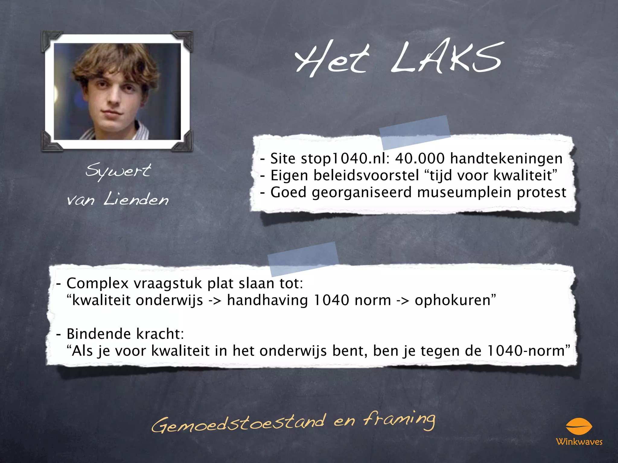 Het LAKS

                            - Site stop1040.nl: 40.000 handtekeningen
   Sywert                   - Eigen beleidsvoorstel “tijd voor kwaliteit”
 van Lienden                - Goed georganiseerd museumplein protest




- Complex vraagstuk plat slaan tot:
 “kwaliteit onderwijs -> handhaving 1040 norm -> ophokuren”

- Bindende kracht:
 “Als je voor kwaliteit in het onderwijs bent, ben je tegen de 1040-norm”




             Ge moedstoestand en framing
 
