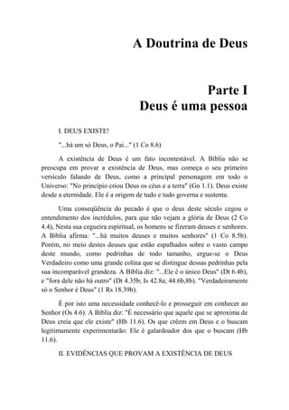 A Doutrina de Deus
Parte I
Deus é uma pessoa
I. DEUS EXISTE!
"...há um só Deus, o Pai..." (1 Co 8.6)
A existência de Deus é um fato incontestável. A Bíblia não se
preocupa em provar a existência de Deus, mas começa o seu primeiro
versículo falando de Deus, como a principal personagem em todo o
Universo: "No princípio criou Deus os céus e a terra" (Gn 1.1). Deus existe
desde a eternidade. Ele é a origem de tudo e tudo governa e sustenta.
Uma conseqüência do pecado é que o deus deste século cegou o
entendimento dos incrédulos, para que não vejam a glória de Deus (2 Co
4.4), Nesta sua cegueira espiritual, os homens se fizeram deuses e senhores.
A Bíblia afirma: "...há muitos deuses e muitos senhores" (1 Co 8.5b).
Porém, no meio destes deuses que estão espalhados sobre o vasto campo
deste mundo, como pedrinhas de todo tamanho, ergue-se o Deus
Verdadeiro como uma grande colina que se distingue dessas pedrinhas pela
sua incomparável grandeza. A Bíblia diz: "...Ele é o único Deus" (Dt 6.4b),
e "fora dele não há outro" (Dt 4.35b; Is 42.8a; 44.6b,8b). "Verdadeiramente
só o Senhor é Deus" (1 Rs 18.39b).
É por isto uma necessidade conhecê-lo e prosseguir em conhecer ao
Senhor (Os 4.6). A Bíblia diz: "É necessário que aquele que se aproxima de
Deus creia que ele existe" (Hb 11.6). Os que crêem em Deus e o buscam
legitimamente experimentarão: Ele é galardoador dos que o buscam (Hb
11.6).
II. EVIDÊNCIAS QUE PROVAM A EXISTÊNCIA DE DEUS
 