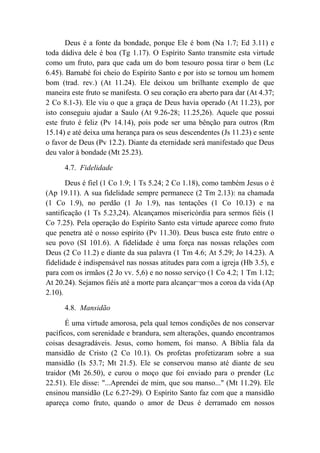 Deus é a fonte da bondade, porque Ele é bom (Na 1.7; Ed 3.11) e
toda dádiva dele é boa (Tg 1.17). O Espírito Santo transmite esta virtude
como um fruto, para que cada um do bom tesouro possa tirar o bem (Lc
6.45). Barnabé foi cheio do Espírito Santo e por isto se tornou um homem
bom (trad. rev.) (At 11.24). Ele deixou um brilhante exemplo de que
maneira este fruto se manifesta. O seu coração era aberto para dar (At 4.37;
2 Co 8.1-3). Ele viu o que a graça de Deus havia operado (At 11.23), por
isto conseguiu ajudar a Saulo (At 9.26-28; 11.25,26). Aquele que possui
este fruto é feliz (Pv 14.14), pois pode ser uma bênção para outros (Rm
15.14) e até deixa uma herança para os seus descendentes (Js 11.23) e sente
o favor de Deus (Pv 12.2). Diante da eternidade será manifestado que Deus
deu valor à bondade (Mt 25.23).
4.7. Fidelidade
Deus é fiel (1 Co 1.9; 1 Ts 5.24; 2 Co 1.18), como também Jesus o é
(Ap 19.11). A sua fidelidade sempre permanece (2 Tm 2.13): na chamada
(1 Co 1.9), no perdão (1 Jo 1.9), nas tentações (1 Co 10.13) e na
santificação (1 Ts 5.23,24). Alcançamos misericórdia para sermos fiéis (1
Co 7.25). Pela operação do Espírito Santo esta virtude aparece como fruto
que penetra até o nosso espírito (Pv 11.30). Deus busca este fruto entre o
seu povo (SI 101.6). A fidelidade é uma força nas nossas relações com
Deus (2 Co 11.2) e diante da sua palavra (1 Tm 4.6; At 5.29; Jo 14.23). A
fidelidade é indispensável nas nossas atitudes para com a igreja (Hb 3.5), e
para com os irmãos (2 Jo vv. 5,6) e no nosso serviço (1 Co 4.2; 1 Tm 1.12;
At 20.24). Sejamos fiéis até a morte para alcançar¬mos a coroa da vida (Ap
2.10).
4.8. Mansidão
É uma virtude amorosa, pela qual temos condições de nos conservar
pacíficos, com serenidade e brandura, sem alterações, quando encontramos
coisas desagradáveis. Jesus, como homem, foi manso. A Bíblia fala da
mansidão de Cristo (2 Co 10.1). Os profetas profetizaram sobre a sua
mansidão (Is 53.7; Mt 21.5). Ele se conservou manso até diante de seu
traidor (Mt 26.50), e curou o moço que foi enviado para o prender (Lc
22.51). Ele disse: "...Aprendei de mim, que sou manso..." (Mt 11.29). Ele
ensinou mansidão (Lc 6.27-29). O Espírito Santo faz com que a mansidão
apareça como fruto, quando o amor de Deus é derramado em nossos
 