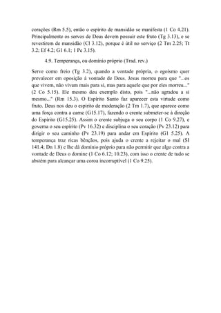 corações (Rm 5.5), então o espírito de mansidão se manifesta (1 Co 4.21).
Principalmente os servos de Deus devem possuir este fruto (Tg 3.13), e se
revestirem de mansidão (Cl 3.12), porque é útil no serviço (2 Tm 2.25; Tt
3.2; Ef 4.2; G1 6.1; 1 Pe 3.15).
4.9. Temperança, ou domínio próprio (Trad. rev.)
Serve como freio (Tg 3.2), quando a vontade própria, o egoísmo quer
prevalecer em oposição à vontade de Deus. Jesus morreu para que "...os
que vivem, não vivam mais para si, mas para aquele que por eles morreu..."
(2 Co 5.15). Ele mesmo deu exemplo disto, pois "...não agradou a si
mesmo..." (Rm 15.3). O Espírito Santo faz aparecer esta virtude como
fruto. Deus nos deu o espírito de moderação (2 Tm 1.7), que aparece como
uma força contra a carne (G15.17), fazendo o crente submeter-se à direção
do Espírito (G15.25). Assim o crente subjuga o seu corpo (1 Co 9.27), e
governa o seu espírito (Pv 16.32) e disciplina o seu coração (Pv 23.12) para
dirigir o seu caminho (Pv 23.19) para andar em Espírito (G1 5.25). A
temperança traz ricas bênçãos, pois ajuda o crente a rejeitar o mal (SI
141.4; Dn 1.8) e lhe dá domínio próprio para não permitir que algo contra a
vontade de Deus o domine (1 Co 6.12; 10.23), com isso o crente de tudo se
abstém para alcançar uma coroa incorruptível (1 Co 9.25).
 