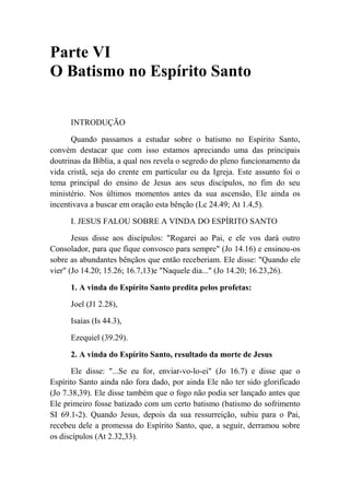 Parte VI
O Batismo no Espírito Santo
INTRODUÇÃO
Quando passamos a estudar sobre o batismo no Espírito Santo,
convém destacar que com isso estamos apreciando uma das principais
doutrinas da Bíblia, a qual nos revela o segredo do pleno funcionamento da
vida cristã, seja do crente em particular ou da Igreja. Este assunto foi o
tema principal do ensino de Jesus aos seus discípulos, no fim do seu
ministério. Nos últimos momentos antes da sua ascensão, Ele ainda os
incentivava a buscar em oração esta bênção (Lc 24.49; At 1.4,5).
I. JESUS FALOU SOBRE A VINDA DO ESPÍRITO SANTO
Jesus disse aos discípulos: "Rogarei ao Pai, e ele vos dará outro
Consolador, para que fique convosco para sempre" (Jo 14.16) e ensinou-os
sobre as abundantes bênçãos que então receberiam. Ele disse: "Quando ele
vier" (Jo 14.20; 15.26; 16.7,13)e "Naquele dia..." (Jo 14.20; 16.23,26).
1. A vinda do Espírito Santo predita pelos profetas:
Joel (J1 2.28),
Isaías (Is 44.3),
Ezequiel (39.29).
2. A vinda do Espírito Santo, resultado da morte de Jesus
Ele disse: "...Se eu for, enviar-vo-lo-ei" (Jo 16.7) e disse que o
Espírito Santo ainda não fora dado, por ainda Ele não ter sido glorificado
(Jo 7.38,39). Ele disse também que o fogo não podia ser lançado antes que
Ele primeiro fosse batizado com um certo batismo (batismo do sofrimento
SI 69.1-2). Quando Jesus, depois da sua ressurreição, subiu para o Pai,
recebeu dele a promessa do Espírito Santo, que, a seguir, derramou sobre
os discípulos (At 2.32,33).
 