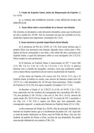 3. Vinda do Espírito Santo, início da Dispensação do Espírito (2
Co 3.6-8)
II. A VINDA DO ESPÍRITO SANTO, UMA BÊNÇÃO PARA OS
DISCÍPULOS
1. Jesus falou sobre a necessidade de se buscar esta bênção
Ele orientou os discípulos a não deixarem Jerusalém, antes que recebessem
do alto o poder (Lc 24.49). Até no momento em que foi recebido no Céu,
ainda lhes repetia esta importante, orientação (At 1.4,5).
2. Jesus mostrou a grande importância desta bênção
a) A promessa do Pai (Lc 24.49; At 1.4). Este nome destaca que o
próprio Deus nos prometeu esta bênção. Quando Jesus voltou para o Pai,
depois de haver consumado a sua obra, o Pai então lhe deu a promessa do
Espírito Santo, o qual Ele derramou sobre os seus discípulos (At 2.32,33).
Deus cumpre as suas promessas!
b) O batismo no Espírito Santo é mencionado no NT 7 vezes (Mt
3.11; Mc 1.8; Lc 3.16; Jo 1.33; At 1.5,11,16; 1 Co 12.13). A palavra
batismo tem o sentido de mergulho, imersão, coisa que realmente condiz
com a maravilhosa experiência de ser imerso na plenitude do Espírito.
c) Ser cheio do Espírito (10 vezes) (At 2.4; 4.8,31; 9.17, etc.). O
Espírito Santo já habita no crente, mas através do batismo estará nele (Jo
14.17). E a vida abundante (Jo 10.10) que Jesus prometeu. Todo o templo
do Espírito (1 Co 6.19), fica agora ocupado. (Compare 2 Cr 7.1-6).
d) Receber a Unção (1 Jo 2.20,27; Lc 4.18; At 10.38; 2 Co 1.21).
Esta expressão nos faz lembrar da consagração dos sacerdotes (Êx 40.13-
15), dos profetas (1 Rs 19.16), e dos reis (1 Sm 10.1; 16.13), através da
santa unção (Êx 30.23-33) no tempo do AT. O crente do NT é sacerdote e
rei (Ap 1.6; 1 Pe 2.9) e espera em Deus que tem preparado uma
consagração especial - a unção pelo batismo no Espírito Santo (2 Co 1.20).
e) Revestimento de Poder (Lc 24.49), fala da principal finalidade do
batismo no Espírito Santo, que é o recebimento de poder (At 1.8). Aqui não
se trata de poder intelectual ou físico, mas do Poder de Deus. Isso nos faz
lembrar do pedido de Eliseu a Elias, na hora da sua despedida: Ele pediu
uma porção dobrada de seu espírito (2 Rs 2.9).
 