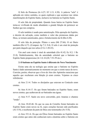 f) Selo da Promessa (Jo 6.27; Ef 1.13; 4.30). A palavra "selo" é
aplicada em vários sentidos, os quais explicam o que acontece nas várias
manifestações do Espírito Santo, inclusive no batismo no Espírito Santo.
O selo fala de propriedade. Quando Jesus batiza no Espírito Santo
torna-se vivifícada de modo abundante a grande bênção de pertencer ao
Senhor que nos comprou.
O selo também é usado para autenticação. Pela operação do Espírito,
o decreto da salvação, como também o valor das promessas dadas por
Deus, se tornam autenticados, para o fortalecimento da fé (Rm 4.20).
O selo fala da proteção. Pilatos o usou (Mt 27.66). O rei Dario
também (Dn 6.17). (Compare Ap 7.3; 9.4). O selo é um sinal de proteção
por parte daquele que nos selou (2 Co 1.20-22).
Um anel com sinete é sinal de autoridade (Gn 41.42; Ec 8.2; 1 Rs
21.8). Simbolicamente, fala da autoridade celestial que o batismo no
Espírito Santo proporciona (At 1.8; 4.8,20; 7.51-59 etc.).
3. O batismo no Espírito Santo é diferente do Novo Nascimento
Existe uma ala na teologia que ensina que o batismo no Espírito
Santo é dado automaticamente no momento em que o crente nasce de novo.
Convém, porém, observar que o livro de Atos dos Apóstolos menciona que
aqueles que receberam esta bênção já eram crentes. Vejamos as cinco
referências:
a) Atos 2.1-4. Todos os discípulos que estavam no Cenáculo eram
crentes.
b) Atos 8.14-17. Os que foram batizados no Espírito Santo, eram
novos crentes, que acabavam de ser batizados nas águas.
c) Atos 9.17. Saulo era novo convertido, pois Ananias o chamou
"irmão".
d) Atos 10.43-46. Os que na casa de Cornélio foram batizados no
Espírito Santo eram novos na fé, cujos corações haviam sido purificados
(At 15.9), e receberam da parte de Deus este testemunho (At 15.8).
e) Atos 19.1-6. Os que em Éfeso foram batizados no Espírito Santo
eram crentes que antes não conheciam nem a doutrina sobre o batismo em
 