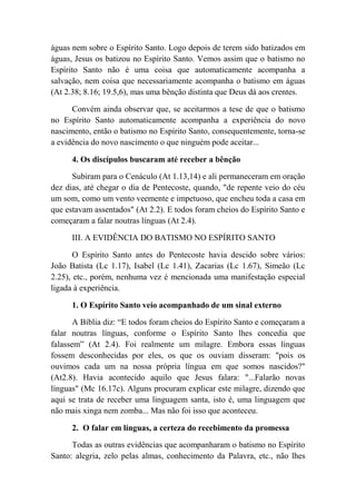 águas nem sobre o Espírito Santo. Logo depois de terem sido batizados em
águas, Jesus os batizou no Espírito Santo. Vemos assim que o batismo no
Espírito Santo não é uma coisa que automaticamente acompanha a
salvação, nem coisa que necessariamente acompanha o batismo em águas
(At 2.38; 8.16; 19.5,6), mas uma bênção distinta que Deus dá aos crentes.
Convém ainda observar que, se aceitarmos a tese de que o batismo
no Espírito Santo automaticamente acompanha a experiência do novo
nascimento, então o batismo no Espírito Santo, consequentemente, torna-se
a evidência do novo nascimento o que ninguém pode aceitar...
4. Os discípulos buscaram até receber a bênção
Subiram para o Cenáculo (At 1.13,14) e ali permaneceram em oração
dez dias, até chegar o dia de Pentecoste, quando, "de repente veio do céu
um som, como um vento veemente e impetuoso, que encheu toda a casa em
que estavam assentados" (At 2.2). E todos foram cheios do Espírito Santo e
começaram a falar noutras línguas (At 2.4).
III. A EVIDÊNCIA DO BATISMO NO ESPÍRITO SANTO
O Espírito Santo antes do Pentecoste havia descido sobre vários:
João Batista (Lc 1.17), Isabel (Lc 1.41), Zacarias (Lc 1.67), Simeão (Lc
2.25), etc., porém, nenhuma vez é mencionada uma manifestação especial
ligada à experiência.
1. O Espírito Santo veio acompanhado de um sinal externo
A Bíblia diz: “E todos foram cheios do Espírito Santo e começaram a
falar noutras línguas, conforme o Espírito Santo lhes concedia que
falassem” (At 2.4). Foi realmente um milagre. Embora essas línguas
fossem desconhecidas por eles, os que os ouviam disseram: "pois os
ouvimos cada um na nossa própria língua em que somos nascidos?"
(At2.8). Havia acontecido aquilo que Jesus falara: "...Falarão novas
línguas" (Mc 16.17c). Alguns procuram explicar este milagre, dizendo que
aqui se trata de receber uma linguagem santa, isto é, uma linguagem que
não mais xinga nem zomba... Mas não foi isso que aconteceu.
2. O falar em línguas, a certeza do recebimento da promessa
Todas as outras evidências que acompanharam o batismo no Espírito
Santo: alegria, zelo pelas almas, conhecimento da Palavra, etc., não lhes
 