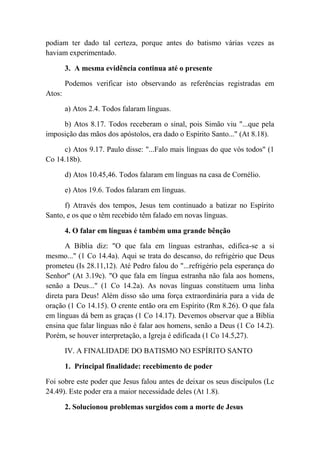 podiam ter dado tal certeza, porque antes do batismo várias vezes as
haviam experimentado.
3. A mesma evidência continua até o presente
Podemos verificar isto observando as referências registradas em
Atos:
a) Atos 2.4. Todos falaram línguas.
b) Atos 8.17. Todos receberam o sinal, pois Simão viu "...que pela
imposição das mãos dos apóstolos, era dado o Espírito Santo..." (At 8.18).
c) Atos 9.17. Paulo disse: "...Falo mais línguas do que vós todos" (1
Co 14.18b).
d) Atos 10.45,46. Todos falaram em línguas na casa de Cornélio.
e) Atos 19.6. Todos falaram em línguas.
f) Através dos tempos, Jesus tem continuado a batizar no Espírito
Santo, e os que o têm recebido têm falado em novas línguas.
4. O falar em línguas é também uma grande bênção
A Bíblia diz: "O que fala em línguas estranhas, edifica-se a si
mesmo..." (1 Co 14.4a). Aqui se trata do descanso, do refrigério que Deus
prometeu (Is 28.11,12). Até Pedro falou do "...refrigério pela esperança do
Senhor" (At 3.19c). "O que fala em língua estranha não fala aos homens,
senão a Deus..." (1 Co 14.2a). As novas línguas constituem uma linha
direta para Deus! Além disso são uma força extraordinária para a vida de
oração (1 Co 14.15). O crente então ora em Espírito (Rm 8.26). O que fala
em línguas dá bem as graças (1 Co 14.17). Devemos observar que a Bíblia
ensina que falar línguas não é falar aos homens, senão a Deus (1 Co 14.2).
Porém, se houver interpretação, a Igreja é edificada (1 Co 14.5,27).
IV. A FINALIDADE DO BATISMO NO ESPÍRITO SANTO
1. Principal finalidade: recebimento de poder
Foi sobre este poder que Jesus falou antes de deixar os seus discípulos (Lc
24.49). Este poder era a maior necessidade deles (At 1.8).
2. Solucionou problemas surgidos com a morte de Jesus
 