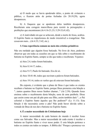 a) O medo que se havia apoderado deles, a ponto de evitarem o
público, e ficarem atrás de portas fechadas (Jo 20.19,29), agora
desapareceu.
b) A fraqueza que se apoderara deles também desapareceu.
Receberam uma coragem maravilhosa para resistir às perseguições e
proibições que encontraram (At 4.16-21,33; 5.29-33,41,42).
c) A inatividade em que se achavam, desde a morte de Jesus, acabou.
O Espírito Santo os impulsionou de modo irresistível a evangelizar. Não
cessavam mais... (At 4.33; 5.42, etc.).
3. Uma experiência comum no meio dos cristãos primitivos
Não era raridade que alguém fosse batizado. No livro de Atos, podemos
observar que em todas as ocasiões em que se fala sobre o recebimento do
batismo no Espírito Santo, sempre se diz que todos o receberam. Vejamos:
a) Atos 2.4, todos foram batizados.
b) Atos 8.14-17, todos...
c) Atos 9.17, Paulo foi batizado. Era ele só.
d) Atos 10.41-46, todos que ouviram a palavra foram batizados.
e) Atos 19.1-6, todos os varões que ali estavam foram batizados.
Do exposto, é evidente que o plano de Deus é que todos os crentes
recebam o batismo no Espírito Santo, porque Deus prometeu esta bênção a
"...tantos quantos Deus nosso Senhor chamar..." (At 2.39). Quando Jesus
ensinou sobre o recebimento desta bênção, usou de uma parábola. Disse
que assim como um pai dá pão para seu filho, assim também dará "...o Pai
celestial o Espírito Santo àqueles que lho pedirem?" (Lc 11.13). Esta
bênção é tão necessária como o pão! Não pode haver dúvida sobre a
vontade de Deus de nos dar o batismo no Espírito Santo.
4. É a maior necessidade do Cristianismo hoje
A maior necessidade de cada homem do mundo é receber Jesus
como seu Salvador. Mas a maior necessidade de cada crente é receber o
batismo no Espírito Santo e viver nesse poder. E esta bênção pertence a
todos os crentes em todos os tempos. A Bíblia diz:' 'Porque a promessa vos
 
