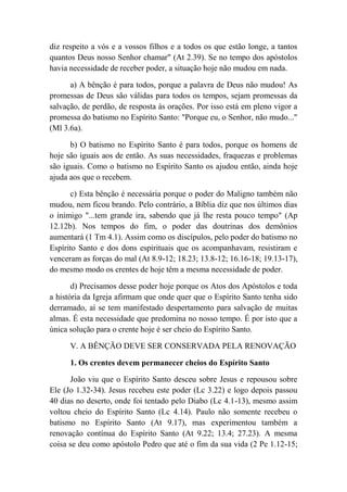 diz respeito a vós e a vossos filhos e a todos os que estão longe, a tantos
quantos Deus nosso Senhor chamar" (At 2.39). Se no tempo dos apóstolos
havia necessidade de receber poder, a situação hoje não mudou em nada.
a) A bênção é para todos, porque a palavra de Deus não mudou! As
promessas de Deus são válidas para todos os tempos, sejam promessas da
salvação, de perdão, de resposta às orações. Por isso está em pleno vigor a
promessa do batismo no Espírito Santo: "Porque eu, o Senhor, não mudo..."
(Ml 3.6a).
b) O batismo no Espírito Santo é para todos, porque os homens de
hoje são iguais aos de então. As suas necessidades, fraquezas e problemas
são iguais. Como o batismo no Espírito Santo os ajudou então, ainda hoje
ajuda aos que o recebem.
c) Esta bênção é necessária porque o poder do Maligno também não
mudou, nem ficou brando. Pelo contrário, a Bíblia diz que nos últimos dias
o inimigo "...tem grande ira, sabendo que já lhe resta pouco tempo" (Ap
12.12b). Nos tempos do fim, o poder das doutrinas dos demônios
aumentará (1 Tm 4.1). Assim como os discípulos, pelo poder do batismo no
Espírito Santo e dos dons espirituais que os acompanhavam, resistiram e
venceram as forças do mal (At 8.9-12; 18.23; 13.8-12; 16.16-18; 19.13-17),
do mesmo modo os crentes de hoje têm a mesma necessidade de poder.
d) Precisamos desse poder hoje porque os Atos dos Apóstolos e toda
a história da Igreja afirmam que onde quer que o Espírito Santo tenha sido
derramado, aí se tem manifestado despertamento para salvação de muitas
almas. É esta necessidade que predomina no nosso tempo. É por isto que a
única solução para o crente hoje é ser cheio do Espírito Santo.
V. A BÊNÇÃO DEVE SER CONSERVADA PELA RENOVAÇÃO
1. Os crentes devem permanecer cheios do Espírito Santo
João viu que o Espírito Santo desceu sobre Jesus e repousou sobre
Ele (Jo 1.32-34). Jesus recebeu este poder (Lc 3.22) e logo depois passou
40 dias no deserto, onde foi tentado pelo Diabo (Lc 4.1-13), mesmo assim
voltou cheio do Espírito Santo (Lc 4.14). Paulo não somente recebeu o
batismo no Espírito Santo (At 9.17), mas experimentou também a
renovação contínua do Espírito Santo (At 9.22; 13.4; 27.23). A mesma
coisa se deu como apóstolo Pedro que até o fim da sua vida (2 Pe 1.12-15;
 