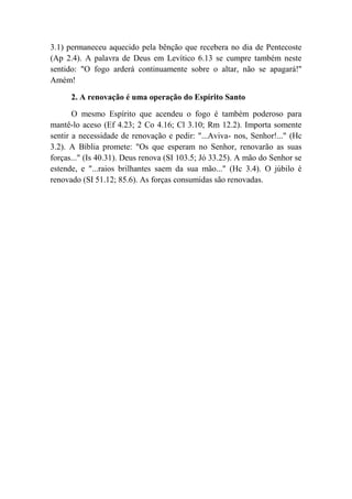3.1) permaneceu aquecido pela bênção que recebera no dia de Pentecoste
(Ap 2.4). A palavra de Deus em Levítico 6.13 se cumpre também neste
sentido: "O fogo arderá continuamente sobre o altar, não se apagará!''
Amém!
2. A renovação é uma operação do Espírito Santo
O mesmo Espírito que acendeu o fogo é também poderoso para
mantê-lo aceso (Ef 4.23; 2 Co 4.16; Cl 3.10; Rm 12.2). Importa somente
sentir a necessidade de renovação e pedir: "...Aviva- nos, Senhor!..." (Hc
3.2). A Bíblia promete: "Os que esperam no Senhor, renovarão as suas
forças..." (Is 40.31). Deus renova (SI 103.5; Jó 33.25). A mão do Senhor se
estende, e "...raios brilhantes saem da sua mão..." (Hc 3.4). O júbilo é
renovado (SI 51.12; 85.6). As forças consumidas são renovadas.
 