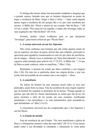 O inimigo das nossas almas tem procurado completar a desgraça que
o pecado causou, fazendo com que os homens chegassem ao ponto de
negar a existência de Deus. Negar a Deus é tolice — tanto como alguém
querer negar a existência do sol, porque não o vê, por estar encoberto por
nuvens. A Bíblia diz: "Disse o néscio no seu coração: Não há Deus..." (SI
14.1a), e ainda: “Por causa do seu orgulho, o ímpio não investiga; todas as
suas cogitações são: Não há Deus” (SI 10.4).
Existem, porém, várias evidências para os que desejarem
"investigar", para terem certeza de que "Há um Deus".
1. A crença universal em um Ser Supremo
Não existe nenhuma raça humana que não tenha alguma noção de
um ser supremo, um deus, de quem, através das suas religiões, procuram se
aproximar para agradá-lo comunicando-se com ele por meio de sacrifícios,
até de sangue... Muitas vezes é realmente um "deus desconhecido" e na sua
cegueira estão tateando para achá-lo (At 17.23,27). A Bíblia diz: "...O que
de Deus se pode conhecer, neles se manifesta..." (Rm 1.19a).
Realmente, o homem foi criado por Deus conforme a sua imagem
(Gn 1.26). Ele tem em si partículas desta sua origem divina, e por isto
existe nele necessidade de um contato com a sua origem — Deus.
2. A consciência
No íntimo do homem há uma sentença moral sobre os seus atos
praticados, sejam bons ou maus. Fala da existência de uma origem superior
que no homem fez registrar os princípios da lei divina: "Porque quando os
gentios, que não têm lei, fazem naturalmente as coisas que são da lei. Os
quais mostram a obra da lei escrita em seus corações, testificando
juntamente a sua consciência e os seus pensamentos, quer acusando-os,
quer defendendo- os" (Rm 2.14,15).
A consciência universal nos faz compreender que o Ser Supremo é
um Ser Moral.
3. A criação do mundo
Fala da existência de um Criador. "Os céus manifestam a glória de
Deus e o firmamento anuncia a obra das suas mãos" (SI 19.1). O seu eterno
poder como a sua divindade se entendem, e claramente se vêem pelas
 