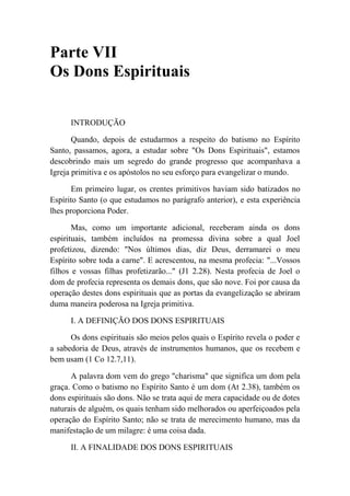 Parte VII
Os Dons Espirituais
INTRODUÇÃO
Quando, depois de estudarmos a respeito do batismo no Espírito
Santo, passamos, agora, a estudar sobre "Os Dons Espirituais", estamos
descobrindo mais um segredo do grande progresso que acompanhava a
Igreja primitiva e os apóstolos no seu esforço para evangelizar o mundo.
Em primeiro lugar, os crentes primitivos haviam sido batizados no
Espírito Santo (o que estudamos no parágrafo anterior), e esta experiência
lhes proporciona Poder.
Mas, como um importante adicional, receberam ainda os dons
espirituais, também incluídos na promessa divina sobre a qual Joel
profetizou, dizendo: "Nos últimos dias, diz Deus, derramarei o meu
Espírito sobre toda a carne". E acrescentou, na mesma profecia: "...Vossos
filhos e vossas filhas profetizarão..." (J1 2.28). Nesta profecia de Joel o
dom de profecia representa os demais dons, que são nove. Foi por causa da
operação destes dons espirituais que as portas da evangelização se abriram
duma maneira poderosa na Igreja primitiva.
I. A DEFINIÇÃO DOS DONS ESPIRITUAIS
Os dons espirituais são meios pelos quais o Espírito revela o poder e
a sabedoria de Deus, através de instrumentos humanos, que os recebem e
bem usam (1 Co 12.7,11).
A palavra dom vem do grego "charisma" que significa um dom pela
graça. Como o batismo no Espírito Santo é um dom (At 2.38), também os
dons espirituais são dons. Não se trata aqui de mera capacidade ou de dotes
naturais de alguém, os quais tenham sido melhorados ou aperfeiçoados pela
operação do Espírito Santo; não se trata de merecimento humano, mas da
manifestação de um milagre: é uma coisa dada.
II. A FINALIDADE DOS DONS ESPIRITUAIS
 