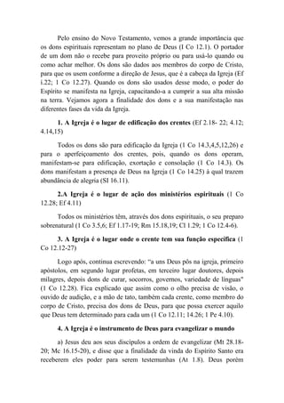 Pelo ensino do Novo Testamento, vemos a grande importância que
os dons espirituais representam no plano de Deus (I Co 12.1). O portador
de um dom não o recebe para proveito próprio ou para usá-lo quando ou
como achar melhor. Os dons são dados aos membros do corpo de Cristo,
para que os usem conforme a direção de Jesus, que é a cabeça da Igreja (Ef
í.22; 1 Co 12.27). Quando os dons são usados desse modo, o poder do
Espírito se manifesta na Igreja, capacitando-a a cumprir a sua alta missão
na terra. Vejamos agora a finalidade dos dons e a sua manifestação nas
diferentes fases da vida da Igreja.
1. A Igreja é o lugar de edificação dos crentes (Ef 2.18- 22; 4.12;
4.14,15)
Todos os dons são para edificação da Igreja (1 Co 14.3,4,5,12,26) e
para o aperfeiçoamento dos crentes, pois, quando os dons operam,
manifestam-se para edificação, exortação e consolação (1 Co 14.3). Os
dons manifestam a presença de Deus na Igreja (1 Co 14.25) à qual trazem
abundância de alegria (SI 16.11).
2.A Igreja é o lugar de ação dos ministérios espirituais (1 Co
12.28; Ef 4.11)
Todos os ministérios têm, através dos dons espirituais, o seu preparo
sobrenatural (1 Co 3.5,6; Ef 1.17-19; Rm 15.18,19; Cl 1.29; 1 Co 12.4-6).
3. A Igreja é o lugar onde o crente tem sua função específica (1
Co 12.12-27)
Logo após, continua escrevendo: “a uns Deus pôs na igreja, primeiro
apóstolos, em segundo lugar profetas, em terceiro lugar doutores, depois
milagres, depois dons de curar, socorros, governos, variedade de línguas"
(1 Co 12.28). Fica explicado que assim como o olho precisa de visão, o
ouvido de audição, e a mão de tato, também cada crente, como membro do
corpo de Cristo, precisa dos dons de Deus, para que possa exercer aquilo
que Deus tem determinado para cada um (1 Co 12.11; 14.26; 1 Pe 4.10).
4. A Igreja é o instrumento de Deus para evangelizar o mundo
a) Jesus deu aos seus discípulos a ordem de evangelizar (Mt 28.18-
20; Mc 16.15-20), e disse que a finalidade da vinda do Espírito Santo era
receberem eles poder para serem testemunhas (At 1.8). Deus porém
 