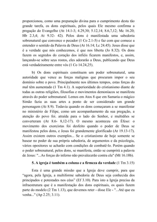 proporcionou, como uma preparação divina para o cumprimento desta tão
grande tarefa, os dons espirituais, pelos quais Ele mesmo confirma a
pregação do Evangelho (At 14.1-3; 4.29,30; 5.12,14; 8.6,7,12; Mc 16.20;
Hb 2.3,4; At 9.32- 42). Pelos dons é manifestada uma sabedoria
sobrenatural que convence o pecador (1 Co 2.1-5) e faz com que comece a
entender o sentido da Palavra de Deus (At 16.14; Lc 24.45). Jesus disse que
é a verdade que nós conhecemos, é que nos liberta (Jo 8.32). Os dons
fazem os segredos do coração dos infiéis ficarem manifestos, e, assim,
lançando-se sobre seus rostos, eles adorarão a Deus, publicando que Deus
está verdadeiramente entre vós (1 Co 14.24,25).
b) Os dons espirituais constituem um poder sobrenatural, uma
autoridade que vence as forças malignas que procuram impor o seu
domínio sobre o povo. Principalmente nos últimos tempos, estas forças do
mal têm aumentado (1 Tm 4.1). A superioridade do cristianismo diante de
todas as outras religiões, filosofias e movimentos demoníacos se manifesta
através do poder sobrenatural. Lemos em Atos 8 que em Samaria o mágico
Simão fazia as suas artes a ponto de ser considerado um grande
personagem (At 8.9). Todavia quando os dons começaram a se manifestar
no ministério de Filipe, como um acompanhamento da sua pregação, a
atenção do povo foi. atraída para o lado do Senhor, e multidões se
converteram (At 8.6- 8,12-17). O mesmo aconteceu em Éfeso: o
movimento dos exorcistas foi desfeito quando o poder de Deus se
manifestou pelos dons, e Jesus foi grandemente glorificado (At 19.13-17).
Assim existem outros exemplos... Se o cristianismo de hoje somente se
basear no poder de sua própria sabedoria, de argumentos e da psicologia,
vários opositores se acharão com condições de combatê-lo. Porém quando
o poder sobrenatural, pelos dons, se manifesta, então se cumprirá a palavra
de Jesus: "...As forças do inferno não prevalecerão contra ela" (Mt 16.18b).
5. A igreja é também a coluna e a firmeza da verdade (1 Tm 3.15)
Esta é uma grande missão que a Igreja deve cumprir, para que
“agora, pela Igreja, a multiforme sabedoria de Deus seja conhecida dos
principados e potestades nos céus” (Ef 3.10). Para isto a Igreja precisa da
infraestrutura que é a manifestação dos dons espirituais, os quais fazem
parte do modelo (2 Tm 1.13), que devemos reter - disse Ele - "...Até que eu
venha..." (Ap 2.25; 3.11).
 
