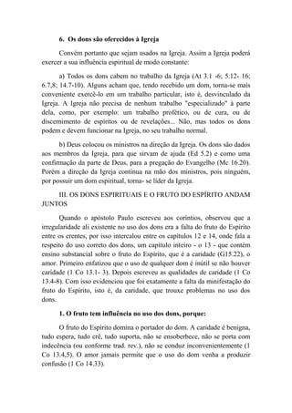 6. Os dons são oferecidos à Igreja
Convém portanto que sejam usados na Igreja. Assim a Igreja poderá
exercer a sua influência espiritual de modo constante:
a) Todos os dons cabem no trabalho da Igreja (At 3.1 -6; 5.12- 16;
6.7,8; 14.7-10). Alguns acham que, tendo recebido um dom, torna-se mais
conveniente exercê-lo em um trabalho particular, isto é, desvinculado da
Igreja. A Igreja não precisa de nenhum trabalho "especializado" à parte
dela, como, por exemplo: um trabalho profético, ou de cura, ou de
discernimento de espíritos ou de revelações... Não, mas todos os dons
podem e devem funcionar na Igreja, no seu trabalho normal.
b) Deus colocou os ministros na direção da Igreja. Os dons são dados
aos membros da Igreja, para que sirvam de ajuda (Ed 5.2) e como uma
confirmação da parte de Deus, para a pregação do Evangelho (Mc 16.20).
Porém a direção da Igreja continua na mão dos ministros, pois ninguém,
por possuir um dom espiritual, torna- se líder da Igreja.
III. OS DONS ESPIRITUAIS E O FRUTO DO ESPÍRITO ANDAM
JUNTOS
Quando o apóstolo Paulo escreveu aos coríntios, observou que a
irregularidade ali existente no uso dos dons era a falta do fruto do Espírito
entre os crentes, por isso intercalou entre os capítulos 12 e 14, onde fala a
respeito do uso correto dos dons, um capítulo inteiro - o 13 - que contém
ensino substancial sobre o fruto do Espírito, que é a caridade (G15.22), o
amor. Primeiro enfatizou que o uso de qualquer dom é inútil se não houver
caridade (1 Co 13.1- 3). Depois escreveu as qualidades de caridade (1 Co
13.4-8). Com isso evidenciou que foi exatamente a falta da minifestação do
fruto do Espírito, isto é, da caridade, que trouxe problemas no uso dos
dons.
1. O fruto tem influência no uso dos dons, porque:
O fruto do Espírito domina o portador do dom. A caridade é benigna,
tudo espera, tudo crê, tudo suporta, não se ensoberbece, não se porta com
indecência (ou conforme trad. rev.), não se conduz inconvenientemente (1
Co 13.4,5). O amor jamais permite que o uso do dom venha a produzir
confusão (1 Co 14.33).
 