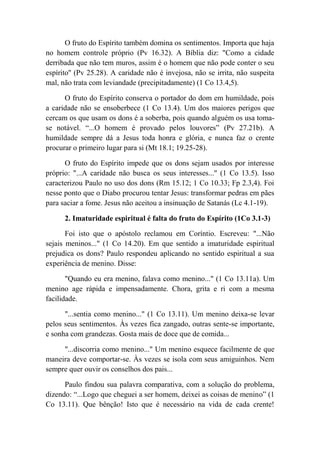 O fruto do Espírito também domina os sentimentos. Importa que haja
no homem controle próprio (Pv 16.32). A Bíblia diz: "Como a cidade
derribada que não tem muros, assim é o homem que não pode conter o seu
espírito'' (Pv 25.28). A caridade não é invejosa, não se irrita, não suspeita
mal, não trata com leviandade (precipitadamente) (1 Co 13.4,5).
O fruto do Espírito conserva o portador do dom em humildade, pois
a caridade não se ensoberbece (1 Co 13.4). Um dos maiores perigos que
cercam os que usam os dons é a soberba, pois quando alguém os usa toma-
se notável. “...O homem é provado pelos louvores” (Pv 27.21b). A
humildade sempre dá a Jesus toda honra e glória, e nunca faz o crente
procurar o primeiro lugar para si (Mt 18.1; 19.25-28).
O fruto do Espírito impede que os dons sejam usados por interesse
próprio: "...A caridade não busca os seus interesses..." (1 Co 13.5). Isso
caracterizou Paulo no uso dos dons (Rm 15.12; 1 Co 10.33; Fp 2.3,4). Foi
nesse ponto que o Diabo procurou tentar Jesus: transformar pedras em pães
para saciar a fome. Jesus não aceitou a insinuação de Satanás (Lc 4.1-19).
2. Imaturidade espiritual é falta do fruto do Espírito (1Co 3.1-3)
Foi isto que o apóstolo reclamou em Coríntio. Escreveu: "...Não
sejais meninos..." (1 Co 14.20). Em que sentido a imaturidade espiritual
prejudica os dons? Paulo respondeu aplicando no sentido espiritual a sua
experiência de menino. Disse:
"Quando eu era menino, falava como menino..." (1 Co 13.11a). Um
menino age rápida e impensadamente. Chora, grita e ri com a mesma
facilidade.
"...sentia como menino..." (1 Co 13.11). Um menino deixa-se levar
pelos seus sentimentos. Às vezes fica zangado, outras sente-se importante,
e sonha com grandezas. Gosta mais de doce que de comida...
"...discorria como menino..." Um menino esquece facilmente de que
maneira deve comportar-se. Às vezes se isola com seus amiguinhos. Nem
sempre quer ouvir os conselhos dos pais...
Paulo findou sua palavra comparativa, com a solução do problema,
dizendo: “...Logo que cheguei a ser homem, deixei as coisas de menino” (1
Co 13.11). Que bênção! Isto que é necessário na vida de cada crente!
 