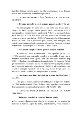 Quando o fruto do Espírito aparece na vida, acompanhando o uso do dom,
então o dom é usado com maturidade e prudência.
IV. A PALAVRA DE DEUS É O CÓDIGO DIVINO PARA O USO
DOS DONS
1. Devemos aprender a não ir além do que está escrito (1Co 4.6)
As manifestações dos dons não podem entrar em choque com a
Palavra de Deus, porque jamais poderá haver contradição entre a
manifestação do Espírito Santo e a palavra (2 Pe 1.21) na sua manifestação
pelos dons (1 Co 12.7). Por isso é que cada portador de um dom deve
conservar-se como vaso de barro (1 Co 4.7), que, com humildade, aceita a
palavra de Deus, que é proveitosa para ensinar, para redarguir, para
corrigir, para instruir em justiça, para que o homem de Deus seja perfeito e
perfeitamente instruído para toda boa obra (2 Tm 3.16,17).
2. Não podem surgir doutrinas que não estejam na Bíblia
A Palavra de Deus é a verdade (Jo 11 Al), é perfeita {S 19.7- 11;
119.96), constitui uma revelação completa e concluída, à qual não é
permitido acrescentar coisa alguma, nem dela tirar coisa nenhuma (Ap
22.18,19). Paulo era decidido diante dessa exigência. Ele escreveu: "Ainda
que nós mesmos, ou um anjo do céu vos anuncie outro evangelho, além do
que já vos tenho anunciado, seja anátema'' (G11.8). A advertência paulina e
o terrível exemplo registrado em 1 Reis 13, de um profeta caído que
adulterou a palavra de Deus, servem para todos os tempos!
3. Uso correto dos dons, liberdade de ação do Espírito Santo (2
Co 3.17).
Sim, quando cremos, como diz a Escritura, rios de água viva correrão
(Jo 7.38). Na obediência à Palavra de Deus está o segredo do crescimento e
do amadurecimento espiritual da Igreja (At 5.32; 9.31; G15.25).
V. DEVEMOS CORRER SOBRE OS TRILHOS DA IGREJA
PRIMITIVA
1. Nada pode substituir o valor dos dons na Igreja
Muitas coisas melhoraram para a Igreja. As construções de templos são
melhores e maiores. Agora há rádio, amplifícadores, coros, bandas, à
 