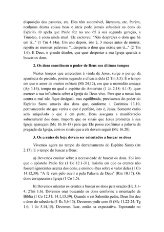 disposição dos pastores, etc. Eles têm automóvel, literatura, etc. Porém,
nenhuma destas coisas boas e úteis pode jamais substituir os dons do
Espírito. O apelo que Paulo fez no ano 65 à sua segunda geração, a
Timóteo, é coisa ainda atual. Ele escreveu: "Não desprezes o dom que há
em ti..." (1 Tm 4.14a). Um ano depois, isto é, 3 meses antes de morrer,
repetiu as mesmas palavras: "...desperta o dom que existe em ti..." (2 Tm
1.6). E Deus, o grande doador, que quer despertar a sua Igreja querida a
buscar os dons.
2. Os dons constituem o poder de Deus nos últimos tempos
Nestes tempos que antecedem à vinda de Jesus, surge o perigo da
aparência de piedade, porém negando a eficácia dela (2 Tm 3.5). É o tempo
em que o amor de muitos esfriará (Mt 24.12), em que a mornidão ameaça
(Ap 3.16), tempo no qual o espírito do Anticristo (1 Jo 2.18; 4.1-3), quer
exercer a sua influência sobre a Igreja do Deus vivo. Para que a nossa luta
contra o mal não fique desigual, mas equilibrada, precisamos do poder do
Espírito Santo através dos dons que, conforme 1 Coríntios 13.10,
permanecerão até que venha o que é perfeito, isto é, Jesus. Somente então
será aniquilado o que é em parte. Deus assegura a manifestação
sobrenatural dos dons. Importa que os sinais que Jesus prometeu à sua
Igreja apareçam (Mc 16.16-18) para que Ele possa confirmar a palavra da
pregação da Igreja, com os sinais que a ela devem seguir (Mc 16.20).
3. Os crentes de hoje devem ser orientados a buscar os dons
Vivemos agora no tempo do derramamento do Espírito Santo (At
2.17). E o tempo de buscar a Deus:
a) Devemos ensinar sobre a necessidade de buscar os dons. Foi isto
que o apóstolo Paulo fez (1 Co 12.1-31). Insistiu em que os crentes não
fossem ignorantes acerca dos dons, e ensinou-lhes sobre o valor deles (1 Co
14.12,39). “A fé vem pelo ouvir e pela Palavra de Deus" (Rm 10.17). Os
dons enriquecem a Igreja (1 Co 1.5).
b) Devemos orientar os crentes a buscar os dons pela oração (Hc 3.1-
4; 2Tm 1.6). Devemos orar buscando os dons conforme a orientação da
Bíblia (1 Co 12.31; 14.1,13,39). Quando o rei Salomão pediu, Deus lhe deu
o dom de sabedoria (1 Rs 3.6-13). Devemos pedir com fé (Mc 11.22-24; Tg
1.6; 1 Jo 5.14,15). Devemos ficar, então na expectativa. Esperando no
 