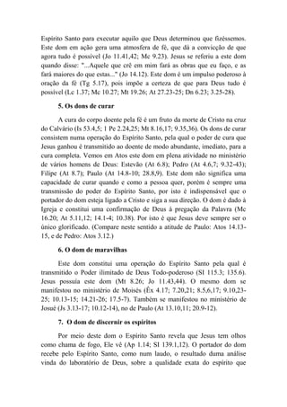 Espírito Santo para executar aquilo que Deus determinou que fizéssemos.
Este dom em ação gera uma atmosfera de fé, que dá a convicção de que
agora tudo é possível (Jo 11.41,42; Mc 9.23). Jesus se referiu a este dom
quando disse: "...Aquele que crê em mim fará as obras que eu faço, e as
fará maiores do que estas..." (Jo 14.12). Este dom é um impulso poderoso à
oração da fé (Tg 5.17), pois impõe a certeza de que para Deus tudo é
possível (Lc 1.37; Mc 10.27; Mt 19.26; At 27.23-25; Dn 6.23; 3.25-28).
5. Os dons de curar
A cura do corpo doente pela fé é um fruto da morte de Cristo na cruz
do Calvário (Is 53.4,5; 1 Pe 2.24,25; Mt 8.16,17; 9.35,36). Os dons de curar
consistem numa operação do Espírito Santo, pela qual o poder de cura que
Jesus ganhou é transmitido ao doente de modo abundante, imediato, para a
cura completa. Vemos em Atos este dom em plena atividade no ministério
de vários homens de Deus: Estevão (At 6.8); Pedro (At 4.6,7; 9.32-43);
Filipe (At 8.7); Paulo (At 14.8-10; 28.8,9). Este dom não significa uma
capacidade de curar quando e como a pessoa quer, porém é sempre uma
transmissão do poder do Espírito Santo, por isto é indispensável que o
portador do dom esteja ligado a Cristo e siga a sua direção. O dom é dado à
Igreja e constitui uma confirmação de Deus à pregação da Palavra (Mc
16.20; At 5.11,12; 14.1-4; 10.38). Por isto é que Jesus deve sempre ser o
único glorificado. (Compare neste sentido a atitude de Paulo: Atos 14.13-
15, e de Pedro: Atos 3.12.)
6. O dom de maravilhas
Este dom constitui uma operação do Espírito Santo pela qual é
transmitido o Poder ilimitado de Deus Todo-poderoso (SI 115.3; 135.6).
Jesus possuía este dom (Mt 8.26; Jo 11.43,44). O mesmo dom se
manifestou no ministério de Moisés (Êx 4.17; 7.20,21; 8.5,6,17; 9.10,23-
25; 10.13-15; 14.21-26; 17.5-7). Também se manifestou no ministério de
Josué (Js 3.13-17; 10.12-14), no de Paulo (At 13.10,11; 20.9-12).
7. O dom de discernir os espíritos
Por meio deste dom o Espírito Santo revela que Jesus tem olhos
como chama de fogo, Ele vê (Ap 1.14; SI 139.1,12). O portador do dom
recebe pelo Espírito Santo, como num laudo, o resultado duma análise
vinda do laboratório de Deus, sobre a qualidade exata do espírito que
 