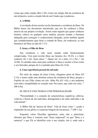 coisas que estão criadas (Rm 1.20). Como um relógio fala da existência de
um relojoeiro, assim a criação fala de um Criador que é poderoso.
4. A Bíblia
A revelação divina escrita revela claramente a existência de Deus. Na
Bíblia temos um documento autenticado, que nos faz conhecer a Deus
através da sua própria revelação. Assim como alguém que quiser conhecer
história, ciência ou qualquer outra matéria, procura estudar a literatura
adequada para conseguir o conhecimento desejado, assim também aquele
que verdadeiramente quer fazer a vontade de Deus, ele conhecerá, se esta
doutrina é de Deus ou não (Jo 7.17).
5. Jesus, o Filho de Deus
Sua existência e vida neste mundo estão historicamente
comprovadas. Veio para revelar Deus aos homens (Lc 10.22), e o fazer
conhecer (Jo 1.16). Jesus disse: "...Quem me vê a mim, vê o Pai..." (Jo
14.9b). O caminho mais curto para conhecer a Deus é aceitar a Jesus como
o seu Salvador, porque ele é o caminho para Deus (Jo 14.6).
6. Uma experiência pessoal da salvação
Por meio do sangue de Jesus Cristo, chegamos perto de Deus (Ef
2.13), e temos então uma absoluta certeza da existência de Deus, porque o
Espírito do seu Filho clama em nós: Abba Pai (G1 4.6), e nós podemos
com toda a tranqüilidade no coração orar: Pai nosso, que estás nos céus..."
(Mt 6.9a).
III. DEUS É UMA PESSOA COM PERSONALIDADE
"Personalidade é o conjunto de características cognitivas, afetivas,
volitivas e físicas de um indivíduo, distinguindo-o de outro indivíduo e da
vida animal."
A Bíblia fala da "pessoa de Deus". Fala de Jesus como "...sendo o
resplendor da sua glória e a expressa imagem da sua pessoa...'''' (Hb 1.3a).
Enquanto várias filosofias agnósticas, entre elas o panteísmo,
afirmam que Deus é somente uma "força impessoal" ou que' 'Deus é a
natureza" e que Ele se identifica com a sua criação, isto é, onde está a
 