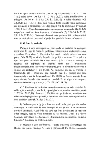 inspira e opera em determinadas pessoas (Ap 2.2; At 8.18-24; Jd v. 12; Mt
7.15); sobre ações (At 5.1 - 11; 2 Rs 5.26,27); sobre manifestações e
milagres (At 16.16-18; 2 Rs 2.9; Êx 7.11,12), e sobre doutrinas (Cl
2.8,16,18-23; 1 Tm 4.1). Este dom revela a fonte de onde vem a inspiração
das profecias e revelações, pois elas podem vir de inspiração divina (At
15.32; 1 Co 14.3), podem representar o pensamento do coração (Ez 13.2,3)
ou podem provir de fonte impura ou contaminada (Ap 2.20-24; Jr 23.13;
2.8; 1 Rs 22.19-24). O dom de discernir os espíritos é útil, pois constitui
uma proteção divina, pela qual a Igreja fica guardada de más influências.
8. O dom de profecia
Profecia é uma mensagem de Deus dada ao portador do dom por
inspiração do Espírito Santo. O profeta deve transmiti-la exatamente como
a recebeu. Deus disse: "...Ele assim fará ouvir a minha palavra ao meu
povo..." (Jr 23.22). A atitude daquele que profetiza deve ser: "...A palavra
que Deus puser na minha boca, essa falarei" (Nm 22.38c). A mensagem
recebida por inspiração do Espírito Santo não é transmitida
mecanicamente, mas fiel e conscientemente, pois "o espírito dos profetas é
sujeito aos profetas" (1 Co 14.32). No momento em que a profecia é
transmitida, não é Deus que está falando, mas é o homem que está
transmitindo o que de Deus recebeu (1 Co 14.29); se fosse o próprio Deus
que estivesse falando, não haveria necessidade de se julgar a mensagem,
como está ordenado que se faça (1 Ts 5.21; 1 Co 14.29).
a) A finalidade da profecia é transmitir a mensagem cujo conteúdo é:
edificação, exortação, consolação e predição de acontecimentos futuros (At
11.27-30; 21.10,11). Quando o Espírito de profecia se manifesta no
ministério da pregação da palavra, a mesma se torna uma mensagem atual e
com endereço certo (Ef 4.11; 1 Co 12.28).
b) O dom é para a Igreja e deve ser usado nela, para que ela receba
edificação. A Bíblia fala de uma limitação no uso (1 Co 14.29,30,40) que
deve ser observada. A profecia não deve ser fonte de consulta ou meio de
obter direção, seja na vida espiritual ou na material. Jesus é o único
Mediador entre Deus e os homens. É Ele que dirige e orienta todos os que o
buscam. A finalidade da profecia é outra.
c) Quando o dom de profecia é usado conforme a orientação da
Bíblia, traz muitas bênçãos. A Igreja é edificada (1 Co 14.3) e preparada
 