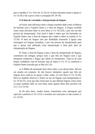 para a batalha (1 Co 14.8; Os 12.10,13). O dom transmite temor à Igreja (1
Co 14.24) e faz o povo evitar a corrupção (Pv 29.18).
9. O dom de variedade e interpretação de línguas
a) Existe uma diferença entre a língua estranha dada como evidência
do batismo com o Espírito Santo e o dom de línguas. A língua recebida
como sinal, devemos falar só com Deus (1 Co 14.2,28), e por isto ela não
precisa de interpretação. Este sinal é dado a todos que são batizados no
Espírito Santo, mas o dom de línguas não é dado a todos os crentes (1 Co
12.30). O dom de línguas tem por finalidade transmitir à Igreja uma
mensagem em línguas estranhas, e por isto precisa de interpretação para
que a Igreja seja edificada. Esta interpretação é feita pelo dom de
interpretação de línguas.
b) Tanto o dom de línguas como o dom de interpretação de línguas,
constituem um milagre, porque nem o que fala em línguas nem o que
interpreta conhecem a língua que falam ou interpretam. Trata-se de uma
língua verdadeira, seja de homens seja de anjos (1 Co 13.1), conforme o
Espírito Santo concede que se fale (At 2.4).
c) A Bíblia dá orientação bem clara sobre o uso destes dons. Devem
ser usados em conjunto. Se não houver intérprete, aquele que fala em
línguas deve calar-se na igreja e falar, então, só com Deus (1 Co 14.28).
Deve-se também observar o limite no uso de línguas com interpretação (1
Co 14.26,27), coisa que não existe para os que falarem línguas como sinal,
os quais poderão falar só com Deus tanto quanto Deus lhes permitir (At
2.4; 1 Co 14.18).
d) Os dois dons, usados juntos, transmitem uma mensagem que
equivale à profecia (1 Co 14.5) e constitui um sinal para os não-crentes (1
Co 14.22).
 