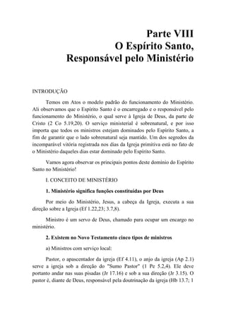 Parte VIII
O Espírito Santo,
Responsável pelo Ministério
INTRODUÇÃO
Temos em Atos o modelo padrão do funcionamento do Ministério.
Ali observamos que o Espírito Santo é o encarregado e o responsável pelo
funcionamento do Ministério, o qual serve à Igreja de Deus, da parte de
Cristo (2 Co 5.19,20). O serviço ministerial é sobrenatural, e por isso
importa que todos os ministros estejam dominados pelo Espírito Santo, a
fim de garantir que o lado sobrenatural seja mantido. Um dos segredos da
incomparável vitória registrada nos dias da Igreja primitiva está no fato de
o Ministério daqueles dias estar dominado pelo Espírito Santo.
Vamos agora observar os principais pontos deste domínio do Espírito
Santo no Ministério!
I. CONCEITO DE MINISTÉRIO
1. Ministério significa funções constituídas por Deus
Por meio do Ministério, Jesus, a cabeça da Igreja, executa a sua
direção sobre a Igreja (Ef 1.22,23; 3.7,8).
Ministro é um servo de Deus, chamado para ocupar um encargo no
ministério.
2. Existem no Novo Testamento cinco tipos de ministros
a) Ministros com serviço local:
Pastor, o apascentador da igreja (Ef 4.11), o anjo da igreja (Ap 2.1)
serve a igreja sob a direção do "Sumo Pastor" (1 Pe 5.2,4). Ele deve
portanto andar nas suas pisadas (Jr 17.16) e sob a sua direção (Jr 3.15). O
pastor é, diante de Deus, responsável pela doutrinação da igreja (Hb 13.7; 1
 