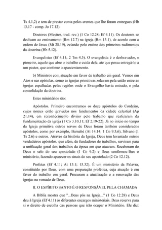 Ts 4.1,2) e tem de prestar conta pelos crentes que lhe foram entregues (Hb
13.17 - comp. Jo 17.12).
Doutores (Mestres, trad. rev.) (1 Co 12.28; Ef 4.11). Os doutores se
dedicam ao ensinamento (Rm 12.7) na igreja (Rm 13.1), de acordo com a
ordem de Jesus (Mt 28.19), zelando pelo ensino dos primeiros rudimentos
da doutrina (Hb 5.12).
Evangelistas (Ef 4.11; 2 Tm 4.5). O evangelista é o desbravador, e
pioneiro, aquele que abre o trabalho e cuida dele, até que possa entregá-lo a
um pastor, que continue o apascentamento.
b) Ministros com atuação em favor de trabalho em geral. Vemos em
Atos e nas epístolas, como as igrejas primitivas zelavam pela união entre as
igrejas espalhadas pelas regiões onde o Evangelho havia entrado, e pela
consolidação da doutrina.
Estes ministérios são:
Apóstolos. Primeiro encontramos os doze apóstolos do Cordeiro,
cujos nomes estão gravados nos fundamentos da cidade celestial (Ap
21.14), em reconhecimento divino pelo trabalho que realizaram da
fundamentação da igreja (1 Co 3.10,11; Ef 2.19-22). Já no início no tempo
da Igreja primitiva outros servos de Deus foram também considerados
apóstolos, como por exemplo, Barnabé (At 14.14; 1 Co 9.5,6), Silvano (1
Ts 2.6) e outros. Através da história da Igreja, Deus tem levantado outros
verdadeiros apóstolos, que além, de fundadores de trabalhos, serviram para
a unificação geral dos trabalhos da época em que atuaram. Receberam de
Deus o selo do seu apostolado (1 Co 9.2) e Deus confirmou-lhes o
ministério, fazendo aparecer os sinais do seu apostolado (2 Co 12.12).
Profetas (Ef 4.11; At 13.1; 15.32). É um ministério da Palavra,
constituído por Deus, com uma preparação profética, cuja atuação é em
favor do trabalho em geral. Procuram a atualização e a renovação das
igrejas na vontade de Deus.
II. O ESPÍRITO SANTO É O RESPONSÁVEL PELA CHAMADA
A Bíblia mostra que "...Deus pôs na lgreja..." (1 Co 12.28) e Deus
deu à Igreja (Ef 4.11) os diferentes encargos ministeriais. Deus reserva para
si o direito de escolha das pessoas que irão ocupar o Ministério. Ele diz:
 