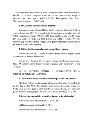 "...demandai-me acerca de meus filhos, e acerca da obra das minhas mãos"
(Is 45.11c). Assim ' 'ninguém toma para si esta honra, senão o que é
chamado por Deus, como Arão" (Hb 5.4). Isto, porque Deus disse:
"Levantarei...pastores..." (Jr 23.4a).
1 .O Espírito Santo confirma a chamada
Vejamos os exemplos da Bíblia: Paulo recebeu a chamada desde o
ventre da sua mãe (G11.15); na salvação, foi renovada a sua chamada (At
9.17) e depois confirmada (At 22.14,15). Igualmente ocorreu com Jeremias
(Jr 1.5), Isaías (Is 49.1,5), e João Batista (Lc 1.15), e outros. Por isto
importa que o Espírito Santo sempre tenha plena liberdade de conduzir ao
ministério os que Deus chamou.
2. O Espírito Santo revela quais os que Deus chamou
Vemos em Atos 13.1-4 como o Espírito Santo revelou à igreja sobre
a separação de Saulo e de Barnabé.
Vemos em 1 Samuel 16.1,13 como Samuel foi dirigido para ungir
Davi. O Espírito Santo disse: “...unge-o, porque este mesmo é" (1 Sm
16.12c).
III. O ESPÍRITO SANTO É RESPONSÁVEL PELA
PREPARAÇÃO DOS CHAMADOS
1. Jesus deu a orientação indispensável para cada ministério
Ele disse "...ficai em Jerusalém, até que do alto sejais revestidos de
poder" (Lc 24.49; At 1.4,5), estabelecendo, assim, um padrão imutável:
Cada servo de Deus precisa ser batizado no Espírito Santo, pois sem este
poder é impossível alcançar o plano de Deus na sua plenitude (Ef 2.10).
2. Paulo deu um padrão apostólico da operação ministerial
a) Há diversidade de ministérios (1 Co 12.5).
b) Há diversidade de dons (1 Co 12.4).
c) Há diversidade de operações (1 Co 12.6).
 