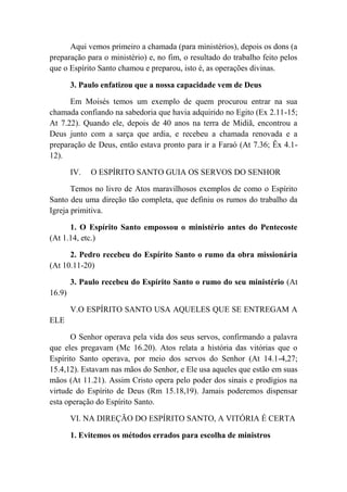 Aqui vemos primeiro a chamada (para ministérios), depois os dons (a
preparação para o ministério) e, no fim, o resultado do trabalho feito pelos
que o Espírito Santo chamou e preparou, isto é, as operações divinas.
3. Paulo enfatizou que a nossa capacidade vem de Deus
Em Moisés temos um exemplo de quem procurou entrar na sua
chamada confiando na sabedoria que havia adquirido no Egito (Ex 2.11-15;
At 7.22). Quando ele, depois de 40 anos na terra de Midiã, encontrou a
Deus junto com a sarça que ardia, e recebeu a chamada renovada e a
preparação de Deus, então estava pronto para ir a Faraó (At 7.36; Êx 4.1-
12).
IV. O ESPÍRITO SANTO GUIA OS SERVOS DO SENHOR
Temos no livro de Atos maravilhosos exemplos de como o Espírito
Santo deu uma direção tão completa, que definiu os rumos do trabalho da
Igreja primitiva.
1. O Espírito Santo empossou o ministério antes do Pentecoste
(At 1.14, etc.)
2. Pedro recebeu do Espírito Santo o rumo da obra missionária
(At 10.11-20)
3. Paulo recebeu do Espírito Santo o rumo do seu ministério (At
16.9)
V.O ESPÍRITO SANTO USA AQUELES QUE SE ENTREGAM A
ELE
O Senhor operava pela vida dos seus servos, confirmando a palavra
que eles pregavam (Mc 16.20). Atos relata a história das vitórias que o
Espírito Santo operava, por meio dos servos do Senhor (At 14.1-4,27;
15.4,12). Estavam nas mãos do Senhor, e Ele usa aqueles que estão em suas
mãos (At 11.21). Assim Cristo opera pelo poder dos sinais e prodígios na
virtude do Espírito de Deus (Rm 15.18,19). Jamais poderemos dispensar
esta operação do Espírito Santo.
VI. NA DIREÇÃO DO ESPÍRITO SANTO, A VITÓRIA É CERTA
1. Evitemos os métodos errados para escolha de ministros
 