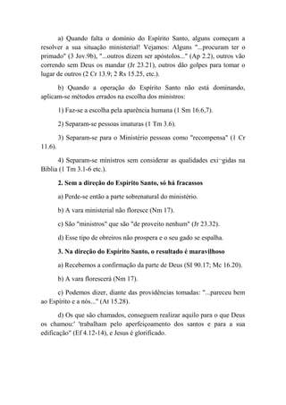 a) Quando falta o domínio do Espírito Santo, alguns começam a
resolver a sua situação ministerial! Vejamos: Alguns "...procuram ter o
primado" (3 Jov.9b), "...outros dizem ser apóstolos..." (Ap 2.2), outros vão
correndo sem Deus os mandar (Jr 23.21), outros dão golpes para tomar o
lugar de outros (2 Cr 13.9; 2 Rs 15.25, etc.).
b) Quando a operação do Espírito Santo não está dominando,
aplicam-se métodos errados na escolha dos ministros:
1) Faz-se a escolha pela aparência humana (1 Sm 16.6,7).
2) Separam-se pessoas imaturas (1 Tm 3.6).
3) Separam-se para o Ministério pessoas como "recompensa" (1 Cr
11.6).
4) Separam-se ministros sem considerar as qualidades exi¬gidas na
Bíblia (1 Tm 3.1-6 etc.).
2. Sem a direção do Espírito Santo, só há fracassos
a) Perde-se então a parte sobrenatural do ministério.
b) A vara ministerial não floresce (Nm 17).
c) São "ministros" que são "de proveito nenhum" (Jr 23.32).
d) Esse tipo de obreiros não prospera e o seu gado se espalha.
3. Na direção do Espírito Santo, o resultado é maravilhoso
a) Recebemos a confirmação da parte de Deus (SI 90.17; Mc 16.20).
b) A vara florescerá (Nm 17).
c) Podemos dizer, diante das providências tomadas: "...pareceu bem
ao Espírito e a nós..." (At 15.28).
d) Os que são chamados, conseguem realizar aquilo para o que Deus
os chamou:' 'trabalham pelo aperfeiçoamento dos santos e para a sua
edificação" (Ef 4.12-14), e Jesus é glorificado.
 