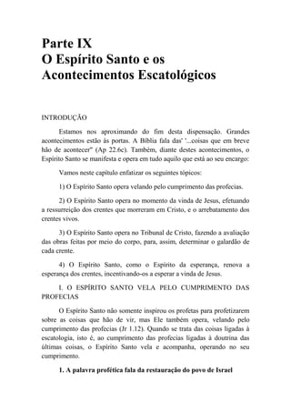Parte IX
O Espírito Santo e os
Acontecimentos Escatológicos
INTRODUÇÃO
Estamos nos aproximando do fim desta dispensação. Grandes
acontecimentos estão às portas. A Bíblia fala das' '...coisas que em breve
hão de acontecer" (Ap 22.6c). Também, diante destes acontecimentos, o
Espírito Santo se manifesta e opera em tudo aquilo que está ao seu encargo:
Vamos neste capítulo enfatizar os seguintes tópicos:
1) O Espírito Santo opera velando pelo cumprimento das profecias.
2) O Espírito Santo opera no momento da vinda de Jesus, efetuando
a ressurreição dos crentes que morreram em Cristo, e o arrebatamento dos
crentes vivos.
3) O Espírito Santo opera no Tribunal de Cristo, fazendo a avaliação
das obras feitas por meio do corpo, para, assim, determinar o galardão de
cada crente.
4) O Espírito Santo, como o Espírito da esperança, renova a
esperança dos crentes, incentivando-os a esperar a vinda de Jesus.
I. O ESPÍRITO SANTO VELA PELO CUMPRIMENTO DAS
PROFECIAS
O Espírito Santo não somente inspirou os profetas para profetizarem
sobre as coisas que hão de vir, mas Ele também opera, velando pelo
cumprimento das profecias (Jr 1.12). Quando se trata das coisas ligadas à
escatologia, isto é, ao cumprimento das profecias ligadas à doutrina das
últimas coisas, o Espírito Santo vela e acompanha, operando no seu
cumprimento.
1. A palavra profética fala da restauração do povo de Israel
 