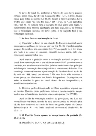 O povo de Israel foi, conforme a Palavra de Deus havia predito,
cortado, como povo, da Oliveira Verdadeira (Rm 11.24), e depois levado
cativo para todas as nações (Lc 21.24). Porém a palavra profética havia
predito que Israel, "no fim dos dias..." (Dt 4.34a), ou "...no derradeiro
fim..." (Jr 31.17), voltaria para a sua terra de novo como uma nação. O
cumprimento desta profecia aconteceria em duas fases, isto é, na primeira
fase a restauração nacional do povo judeu, e na segunda fase a sua
restauração espiritual.
2. As duas fases da restauração de Israel
a) O profeta viu Israel na sua situação de desespero nacional, como
ossos secos, espalhados no meio de um vale (Ez 37.11). O profeta recebeu
a ordem de profetizar aos ossos secos (Ez 37.4), e, quando ele o fez, houve
um ruído e os ossos se juntaram, enquanto nervos, carne, pele, etc.,
começaram a crescer sobre eles.
Aqui vemos a profecia sobre a restauração nacional do povo de
Israel. Esta restauração teve o seu início no ano de 1897, quando nasceu o
sionismo, um movimento nacionalista judaico tendo como alvo principal
trabalhar pela restauração da nação judaica e o seu retomo à Palestina. Este
seu desejo se concretizou com a proclamação do Estado de Israel no dia 14
de maio de 1948. Israel, que durante 2.554 anos havia sido submisso a
outros povos, era finalmente um Estado independente. O progresso em
todos os sentidos do povo de Israel, depois da sua independência, é
mundialmente conhecido.
b) Depois o profeta foi ordenado por Deus a profetizar segunda vez
ao espírito. Quando, então, profetizou, entrou o espírito naqueles corpos
mortos, que se levantaram, formando um exército grande (Ez 37.9,10).
Aqui se fala de restauração espiritual do povo judeu, isto é, da sua
reconciliação com Deus, quando de novo será enxertado na Oliveira (Rm
11.24). Isto acontecerá na vinda de Jesus em glória, depois da Grande
Tribulação (Ap 19.11-16). Então Israel será salvo num só dia (Is 66.8; Zc
12.8-11).
3. O Espírito Santo operou no cumprimento da profecia (Ez
37.4,5,9,10)
II. O ESPÍRITO SANTO NA VINDA DE JESUS
 