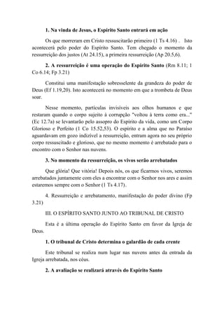 1. Na vinda de Jesus, o Espírito Santo entrará em ação
Os que morreram em Cristo ressuscitarão primeiro (1 Ts 4.16) . Isto
acontecerá pelo poder do Espírito Santo. Tem chegado o momento da
ressurreição dos justos (At 24.15), a primeira ressurreição (Ap 20.5,6).
2. A ressurreição é uma operação do Espírito Santo (Rm 8.11; 1
Co 6.14; Fp 3.21)
Constitui uma manifestação sobresselente da grandeza do poder de
Deus (Ef 1.19,20). Isto acontecerá no momento em que a trombeta de Deus
soar.
Nesse momento, partículas invisíveis aos olhos humanos e que
restaram quando o corpo sujeito à corrupção "voltou à terra como era..."
(Ec 12.7a) se levantarão pelo assopro do Espírito da vida, como um Corpo
Glorioso e Perfeito (1 Co 15.52,53). O espírito e a alma que no Paraíso
aguardavam em gozo indizível a ressurreição, entram agora no seu próprio
corpo ressuscitado e glorioso, que no mesmo momento é arrebatado para o
encontro com o Senhor nas nuvens.
3. No momento da ressurreição, os vivos serão arrebatados
Que glória! Que vitória! Depois nós, os que ficarmos vivos, seremos
arrebatados juntamente com eles a encontrar com o Senhor nos ares e assim
estaremos sempre com o Senhor (1 Ts 4.17).
4. Ressurreição e arrebatamento, manifestação do poder divino (Fp
3.21)
III. O ESPÍRITO SANTO JUNTO AO TRIBUNAL DE CRISTO
Esta é a última operação do Espírito Santo em favor da Igreja de
Deus.
1. O tribunal de Cristo determina o galardão de cada crente
Este tribunal se realiza num lugar nas nuvens antes da entrada da
Igreja arrebatada, nos céus.
2. A avaliação se realizará através do Espírito Santo
 