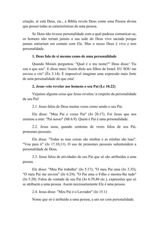 criação, aí está Deus, etc., a Bíblia revela Deus como uma Pessoa divina
que possui todas as características de uma pessoa.
Se Deus não tivesse personalidade com a qual pudesse comunicar-se,
os homens não teriam jamais a sua sede do Deus vivo saciada porque
jamais entrariam em contato com Ele. Mas o nosso Deus é vivo e tem
personalidade.
1. Deus fala de si mesmo como de uma personalidade
Quando Moisés perguntou: "Qual é o teu nome?" Deus disse:' 'Eu
sou o que sou". E disse mais:'Assim dirás aos filhos de Israel: EU SOU me
enviou a vós" (Êx 3.14). É impossível imaginar uma expressão mais forte
de uma personalidade do que esta!
2. Jesus veio revelar aos homens o seu Pai (Lc 10.22)
Vejamos alguma coisa que Jesus revelou a respeito da personalidade
de seu Pai!
2.1. Jesus falou de Deus muitas vezes como sendo o seu Pai.
Ele disse: "Meu Pai e vosso Pai" (Jo 20.17). Foi Jesus que nos
ensinou a orar: "Pai nosso" (Mt 6.9). Quem é Pai é uma personalidade.
2.2. Jesus usou, quando centenas de vezes falou de seu Pai,
pronomes pessoais.
Ele disse: "Todas as tuas coisas são minhas e as minhas são tuas".
"Vou para ti" (Jo 17.10,11). O uso de pronomes pessoais subentendem a
personalidade de Deus.
2.3. Jesus falou de atividades de seu Pai que só são atribuídas a uma
pessoa.
Ele disse: "Meu Pai trabalha" (Jo 5.17); "O meu Pai ama (Jo 3.35);
"O meu Pai me enviou" (Jo 6.29); "O Pai ama o Filho e mostra-lhe tudo"
(Jo 5.20). Falou da vontade de seu Pai (Jo 6.39,40 etc.), expressões que só
se atribuem a uma pessoa. Assim necessariamente Ele é uma pessoa.
2.4. Jesus disse: "Meu Pai é o Lavrador" (Jo 15.1)
Nome que só é atribuído a uma pessoa, a um ser com personalidade.
 