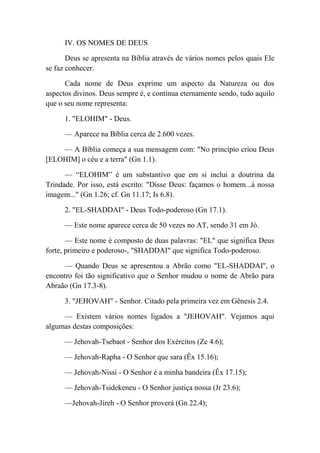 IV. OS NOMES DE DEUS
Deus se apresenta na Bíblia através de vários nomes pelos quais Ele
se faz conhecer.
Cada nome de Deus exprime um aspecto da Natureza ou dos
aspectos divinos. Deus sempre é, e continua eternamente sendo, tudo aquilo
que o seu nome representa:
1. "ELOHIM" - Deus.
— Aparece na Bíblia cerca de 2.600 vezes.
— A Bíblia começa a sua mensagem com: "No princípio criou Deus
[ELOHIM] o céu e a terra" (Gn 1.1).
— “ELOHIM” é um substantivo que em si inclui a doutrina da
Trindade. Por isso, está escrito: "Disse Deus: façamos o homem...à nossa
imagem..." (Gn 1.26; cf. Gn 11.17; Is 6.8).
2. "EL-SHADDAI" - Deus Todo-poderoso (Gn 17.1).
— Este nome aparece cerca de 50 vezes no AT, sendo 31 em Jó.
— Este nome é composto de duas palavras: "EL" que significa Deus
forte, primeiro e poderoso-, "SHADDAI" que significa Todo-poderoso.
— Quando Deus se apresentou a Abrão como "EL-SHADDAI'', o
encontro foi tão significativo que o Senhor mudou o nome de Abrão para
Abraão (Gn 17.3-8).
3. "JEHOVAH" - Senhor. Citado pela primeira vez em Gênesis 2.4.
— Existem vários nomes ligados a "JEHOVAH". Vejamos aqui
algumas destas composições:
— Jehovah-Tsebaot - Senhor dos Exércitos (Zc 4.6);
— Jehovah-Rapha - O Senhor que sara (Êx 15.16);
— Jehovah-Nissi - O Senhor é a minha bandeira (Êx 17.15);
— Jehovah-Tsidekeneu - O Senhor justiça nossa (Jr 23.6);
—Jehovah-Jireh - O Senhor proverá (Gn 22.4);
 