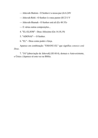 — Jehovah-Shalom - O Senhor é a nossa paz (Jz 6.24V
— Jehovah-Rohi - O Senhor é o meu pastor (SI 23 I V
— Jehovah-Shamah - O Senhor está ali (Ez 48 35)-
— E várias outras composições...
4. "EL-ELJOM" - Deus Altíssimo (Gn 14.18,19)
5. "ADONAI"— O Senhor.
6. "EL" - Deus como poder e força.
Aparece em combinação: "EMANU-EL" que significa conosco está
Deus.
7. "JA"-[abreviação de Jehovah] (SI 68.4), destaca o Auto-existente,
o Único. (Aparece só esta vez na Bíblia.
 
