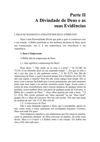 Parte II
A Divindade de Deus e as
suas Evidências
I. DEUS SE MANIFESTA ATRAVÉS DOS SEUS ATRIBUTOS
Deus é uma Personalidade Divina que pode e quer se comunicar com
a sua criação. A Bíblia manifesta os três atributos absolutos de Deus nesta
sua comunicação, isto é, a sua onipresença, sua onisciência e sua
onipotência.
1. Deus é Onipresente
A Bíblia fala da onipresença de Deus.
1.1. Que significa a onipresença de Deus?
Deus disse: "...Não encho eu os céus e a terra?..." (Jr 23.24b; SI
72.19). O rei Salomão disse na sua inspirada oração: "...Eis que os céus e
até o céu dos céus te não poderiam conter..." (1 Rs 8.27). Isto fala da
onipresença de Deus, a qual é possível porque Ele é Espírito (Jo 4.24). Ele
não está sujeito à matéria! Para Ele não existe espaço nem tempo. Ele se
move com a mesma facilidade que o nosso pensamento, que num momento
pode estar num lugar e no mesmo momento noutro lugar. Assim como o
centro de uma circunferência está à mesma distância de qualquer ponto da
periferia, assim também Deus está perto de qualquer ponto do Universo. A
Bíblia diz a respeito de Deus: "...Seus olhos passam por toda a terra..." (2
Cr 16.9). Não existe, portanto um "deus nacional" ou um "deus local",
porque Ele é o Deus do Universo. Por isto está escrito: "Ele não está longe
de nenhum de nós" (At 17.27; Rm 10.6-8).
1.2. A onipresença de Deus
Não é uma obrigação imposta a Deus, que o acompanha, queira ou
não, assim como a nossa respiração nos acompanha enquanto vivermos,
Deus está onde Ele quer!
Nem tampouco significa a sua onipresença que Ele esteja na matéria,
como os panteístas afirmam. Se Deus estivesse na matéria, ela então seria
divina. Deus é o Criador e é Senhor sobre a sua criação. Ele habita nos
céus, e Ele está onde quer.
 