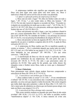 A onipresença também não significa que enquanto uma parte de
Deus está num lugar uma outra parte está num outro, etc. Deus é
indivisível. Onde Ele estiver ali Ele está em toda a sua plenitude.
1.3. Qual é a aplicação prática da onipresença de Deus?
a. Deus está em todo o lugar:4
'Os olhos do Senhor estão em todo o
lugar..." (Pv 15.3a), "...e está vendo todos os filhos dos homens " (SI
33.13). Por isto não é possível alguém se esconder de Deus. ' 'Esconder-se-
á alguém em esconderijos de modo que eu não o veja?..." (Jr 23.24a; 16.17;
Am 9.2,3; SI 139.7-10). Deus vê e está presente, ainda que alguém diga: “O
Senhor não nos vê'' (Ez 9.9; Hb 4.13).
b. Deus está presente em todo o lugar, e por isso podemos chamá-lo
para ser a nossa testemunha (Rm 1.9). A Bíblia diz:4
'...A testemunha no
céu é fiel" (SI 89.37b). No caminho do Senhor, a sua presença irá conosco
(Êx 33.14,15), e na sua presença há abundância de alegria (SI 16.11).
c. Deus está presente na hora da angústia (SI 46.1; 86.15). Por isso a
angústia do seu povo é também a angústia dele (Is 63.9). A ajuda de Deus
está perto (SI 121.1-5).
d. A onipresença de Deus explica que Ele se manifesta quando os
crentes se reúnem. "...Ele é a plenitude daquele que enche tudo em todos"
(Ef 1.23 trad. rev.) Ele habita na sua igreja (1 Co 3.16; 2 Co 6.16). "...Os
retos habitarão na sua presença*' (SI 140.13b). "...Eis que estou
convosco..." (Mt 28.20).
e. A manifestação de Deus na vida de oração é explicada, também,
quando nos lembramos da sua onipresença. Ele está perto dos que o
invocam (SI 145.18; Is 57.15). Ele sabe o que precisamos antes de
pedirmos (Is 65.24).' 'Que gente há tão grande, que tenha deuses tão
chegados como o Senhor nosso Deus, todas as vezes que o chamamos?"
(Dt 4.7).
2. Deus é Onisciente
Nem pensamento nem cálculo algum podem fazer-nos compreender a
onisciência de Deus (SI 139.6; Jó 11.7-9; 42.2).
2.1. A onisciência é um atributo que só Deus tem
"...Deus conhece todas as coisas" (1 Jo 3.20). "...O seu entendimento
é infinito" (SI 147.5b). A sua onisciência não é resultado de seu esforço de
aprender, ou coisa com que alguém o tenha favorecido. Não existe ninguém
que tenha dado algo para aumentar o saber de Deus (Rm 11.35; Jó41.11).
Até o maior grau de sabedoria ou ciência que um homem possa atingir, tem
tudo em Deus a sua origem (1 Co 4.7).
2.2. A onisciência de Deus abrange todo o passado
“
Não existe mistério nenhum no passado que para Deus já não esteja
revelado" (Mt 10.26; 1 Co 4.5; Lc 8.17). Até todos os pecados ocultos
"manifestam-se depois" (1 Tm 5.24). A única maneira de evitar esta
 