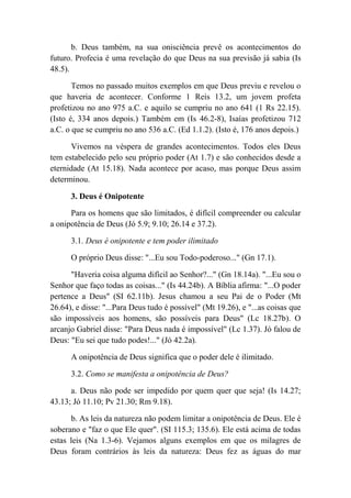 b. Deus também, na sua onisciência prevê os acontecimentos do
futuro. Profecia é uma revelação do que Deus na sua previsão já sabia (Is
48.5).
Temos no passado muitos exemplos em que Deus previu e revelou o
que haveria de acontecer. Conforme 1 Reis 13.2, um jovem profeta
profetizou no ano 975 a.C. e aquilo se cumpriu no ano 641 (1 Rs 22.15).
(Isto é, 334 anos depois.) Também em (Is 46.2-8), Isaías profetizou 712
a.C. o que se cumpriu no ano 536 a.C. (Ed 1.1.2). (Isto é, 176 anos depois.)
Vivemos na véspera de grandes acontecimentos. Todos eles Deus
tem estabelecido pelo seu próprio poder (At 1.7) e são conhecidos desde a
eternidade (At 15.18). Nada acontece por acaso, mas porque Deus assim
determinou.
3. Deus é Onipotente
Para os homens que são limitados, é difícil compreender ou calcular
a onipotência de Deus (Jó 5.9; 9.10; 26.14 e 37.2).
3.1. Deus é onipotente e tem poder ilimitado
O próprio Deus disse: "...Eu sou Todo-poderoso..." (Gn 17.1).
"Haveria coisa alguma difícil ao Senhor?..." (Gn 18.14a). "...Eu sou o
Senhor que faço todas as coisas..." (Is 44.24b). A Bíblia afirma: "...O poder
pertence a Deus" (SI 62.11b). Jesus chamou a seu Pai de o Poder (Mt
26.64), e disse: "...Para Deus tudo é possível" (Mt 19.26), e "...as coisas que
são impossíveis aos homens, são possíveis para Deus" (Lc 18.27b). O
arcanjo Gabriel disse: "Para Deus nada é impossível" (Lc 1.37). Jó falou de
Deus: "Eu sei que tudo podes!..." (Jó 42.2a).
A onipotência de Deus significa que o poder dele é ilimitado.
3.2. Como se manifesta a onipotência de Deus?
a. Deus não pode ser impedido por quem quer que seja! (Is 14.27;
43.13; Jó 11.10; Pv 21.30; Rm 9.18).
b. As leis da natureza não podem limitar a onipotência de Deus. Ele é
soberano e "faz o que Ele quer". (SI 115.3; 135.6). Ele está acima de todas
estas leis (Na 1.3-6). Vejamos alguns exemplos em que os milagres de
Deus foram contrários às leis da natureza: Deus fez as águas do mar
 