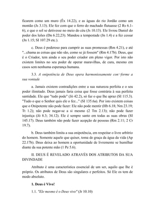 ficarem como um muro (Êx 14.22), e as águas do rio Jordão como um
montão (Js 3.13). Ele fez com que o ferro do machado flutuasse (2 Rs 6.1-
6), e que o sol se detivesse no meio do céu (Js 10.13). Ele livrou Daniel do
poder dos leões (Dn 6.22,23). Mandou a tempestade (Jn 1.4) e a fez cessar
(Jn 1.15; SI 107.29 etc.).
c. Deus é poderoso para cumprir as suas promessas (Rm 4.21), e até
"...chama as coisas que não são, como se já fossem" (Rm 4.17b). Deus, que
é o Criador, tem ainda o seu poder criador em pleno vigor. Por isto não
existem limites no seu poder de operar maravilhas, de cura, mesmo em
casos sem nenhuma esperança humana.
3.3. A onipotência de Deus opera harmoniosamente con¬forme a
sua vontade
a. Jamais existem contradições entre a sua natureza perfeita e o seu
poder ilimitado. Deus jamais faria coisa que fosse contrária à sua perfeita
santidade. Ele que "tudo pode" (Jó 42.2), só faz o que lhe apraz (SI 115.3).
"Tudo o que o Senhor quis ele o fez..." (SI 135.6a). Por isto existem coisas
que o Onipotente não pode fazer: Ele não pode mentir (Hb 6.18; Nm 23.19;
Tt 1.2); não pode negar-se a si mesmo (2 Tm 2.13); não pode fazer
injustiça (Jó 8.3; 34.12). Ele é sempre santo em todas as suas obras (SI
145.17). Deus também não pode fazer acepção de pessoas (Rm 2.11; 2 Cr
19.7).
b. Deus também limita a sua onipotência, em respeitar o livre arbítrio
do homem. Somente aquele que quiser, toma de graça da água da vida (Ap
22.17b). Deus deixa ao homem a oportunidade de livremente se humilhar
diante da sua potente mão (1 Pe 5.6).
II. DEUS É REVELADO ATRAVÉS DOS ATRIBUTOS DA SUA
DIVINDADE
Atributo é uma característica essencial de um ser, aquilo que lhe é
próprio. Os atributos de Deus são singulares e perfeitos. Só Ele os tem de
modo absoluto.
1. Deus é Vivo!
1.1. "Ele mesmo é o Deus vivo" (Jr 10.10)
 