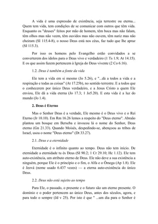 A vida é uma expressão de existência, seja terrestre ou eterna...
Quem tem vida, tem condições de se comunicar com outros que têm vida.
Enquanto os "deuses" feitos por mão de homem, têm boca mas não falam,
têm olhos mas não veem, têm ouvidos mas não ouvem, têm nariz mas não
cheiram (SI 115.4-8), o nosso Deus está nos céus, faz tudo que lhe apraz
(SI 115.3).
Por isso os homens pelo Evangelho estão convidados a se
converterem dos ídolos para o Deus vivo e verdadeiro (1 Ts 1.9; At 14.15).
E os que assim fazem pertencem à Igreja do Deus vivente (2 Co 6.16).
1.2. Deus é também a fonte da vida
Ele tem a vida em si mesmo (Jo 5.26), e "...dá a todos a vida e a
respiração e todas as coisas" (At 17.25b), no sentido terrestre. E a todos que
o conhecerem por único Deus verdadeiro, e a Jesus Cristo a quem Ele
enviou, Ele dá a vida eterna (Jo 17.3; 1 Jo5.20). E esta vida é a luz do
mundo (Jo 1.4).
2. Deus é Eterno
Mas o Senhor Deus é a verdade, Ele mesmo é o Deus vivo e o Rei
Eterno (Jr 10.10). Em Rm 16.26 lemos a respeito do "Deus eterno". Abraão
plantou um bosque em Berseba e invocou lá o nome do Senhor, Deus
eterno (Gn 21.33). Quando Moisés, despedindo-se, abençoou as tribos de
Israel, usou o nome "Deus eterno" (Dt 33.27).
2.1. Deus e a eternidade
Eternidade é o infinito quanto ao tempo. Deus não tem início. De
eternidade a eternidade tu és Deus (SI 90.2; 1 Cr 29.10; Hc 1.12). Ele tem
auto-existência, um atributo eterno de Deus. Ele não deve a sua existência a
ninguém, porque Ele é o princípio e o fim, o Alfa e o Ômega (Ap 1.8). Ele
é Jeová (nome usado 6.437 vezes) — a eterna auto-existência do único
Deus.
2.2. Deus não está sujeito ao tempo
Para Ele, o passado, o presente e o futuro são um eterno presente. O
domínio e o poder pertencem ao único Deus, antes dos séculos, agora, e
para todo o sempre (Jd v 25). Por isto é que '' ...um dia para o Senhor é
 