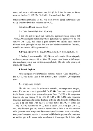como mil anos e mil anos como um dia'' (2 Pe 3.8b). Os anos de Deus
nunca terão fim (SI 102.27): Ele é o Rei dos séculos (1 Tm 1.17).
Deus habita na eternidade (Is 57.15) e o seu trono é desde a eternidade (SI
93.2). O eterno Deus não se cansa (Is 40.28).
Este eterno Deus é o nosso Deus!
2.3. Deus é Imortal (1 Tm 1.17; 6.16)
É por isto que Ele pode ser eterno. Ele permanece para sempre (SI
102.12). Os sacerdotes foram impedidos pela morte de permanecer no seu
serviço (Hb 7.23), mas Deus é para sempre. Os deuses deste mundo
tiveram o seu princípio e o seu fim, e os que ainda não findaram findarão,
mas Deus é imortal - Ele é para sempre.
3. Deus é Imutável (SI 102.27; Ml 3.6; Tg 1.17; Hb 1.12; 6.17,18)
O Senhor é o mesmo (Hb 13.8). Nunca pode mudar. Deus não pode
melhorar, porque sempre foi perfeito. Ele jamais pode tomar atitudes que
não condizem com a sua perfeita personalidade. Ele não pode negar a si
mesmo (2 Tm 2.13).
4. Deus é Espírito
Jesus veio para revelar Deus aos homens, e disse: "Deus é Espírito..."
(Jo 4.24a). Não disse: Deus é "um espírito", mas "Espírito". Que significa
isto?
4.1. Sendo Deus Espírito
Ele não tem corpo de substância material, um corpo com sangue,
carne, Ele tem um corpo espiritual (1 Co 15.44). Embora o corpo espiritual
tenha forma, porque Jesus veio em forma de Deus (Fp 2.6), e foi a expressa
imagem da sua pessoa (2 Co 4.4; Cl 1.15 e Hb 1.15), não podemos
imaginar qual seja esta forma! Embora a Bíblia fale do rosto de Deus (Êx
33.20) e de sua boca (Nm 12.8) e de seus lábios (Is 30.27b) olhos (SI
11.4b; 18.24b), ouvidos (Is 59.1), mãos e dedos (SI 8.3-6), pés (Ez 1.7),
etc., não devemos por isto procurar materializar a Deus e na nossa mente
criar para nós uma imagem de Deus correspondente com estas expressões,
comparando-as com um corpo humano! A Bíblia diz que nós não havemos
de cuidar que a divindade seja semelhante à forma que lhe é dada pela
 