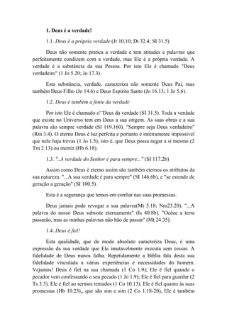 1. Deus é a verdade!
1.1. Deus é a própria verdade (Jr 10.10; Dt 32.4; SI 31.5)
Deus não somente pratica a verdade e tem atitudes e palavras que
perfeitamente condizem com a verdade, mas Ele é a própria verdade. A
verdade é a substância da sua Pessoa. Por isto Ele é chamado "Deus
verdadeiro" (1 Jo 5.20; Jo 17.3).
Esta substância, verdade, caracteriza não somente Deus Pai, mas
também Deus Filho (Jo 14.6) e Deus Espírito Santo (Jo 16.13; 1 Jo 5.6).
1.2. Deus é também a fonte da verdade
Por isto Ele é chamado o' 'Deus da verdade (SI 31.5). Toda a verdade
que existe no Universo tem em Deus a sua origem. As suas obras e a sua
palavra são sempre verdade (SI 119.160). "Sempre seja Deus verdadeiro"
(Rm 3.4). O eterno Deus é luz perfeita e portanto é inteiramente impossível
que nele haja trevas (1 Jo 1.5), isto é, que Deus possa negar a si mesmo (2
Tm 2.13) ou mentir (Hb 6.18).
1.3. "..A verdade do Senhor é para sempre..." (SI 117.2b)
Assim como Deus é eterno assim são também eternos os atributos da
sua natureza. "...A sua verdade é para sempre" (SI 146.6b), e "se estende de
geração a geração" (SI 100.5).
Esta é a segurança que temos em confiar nas suas promessas.
Deus jamais pode revogar a sua palavra(Mt 5.18; Nm23.20). "...A
palavra do nosso Deus subsiste eternamente" (Is 40.8b). "Océue a terra
passarão, mas as minhas palavras não hão de passar" (Mt 24.35).
1.4. Deus é fiel!
Esta qualidade, que de modo absoluto caracteriza Deus, é uma
expressão da sua verdade que Ele imutavelmente executa sem cessar. A
fidelidade de Deus nunca falha. Repetidamente a Bíblia fala desta sua
fidelidade vinculada a várias experiências e necessidades do homem.
Vejamos! Deus é fiel na sua chamada (1 Co 1.9); Ele é fiel quando o
pecador vem confessando o seu pecado (1 Jo 1.9); Ele é fiel para guardar (2
Ts 3.3). Ele é fiel ao sermos tentados (1 Co 10.13). Ele é fiel quanto às suas
promessas (Hb 10.23),, que são sim e sim (2 Co 1.18-20), Ele é também
 