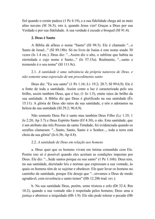 fiel quando o crente padece (1 Pe 4.19), e a sua fidelidade chega até as mais
altas nuvens (SI 36.5), isto é, quando Jesus vier! Graças a Deus por sua
Verdade e por sua fidelidade. A sua verdade é escudo e broquel (SI 91.4).
2. Deus é Santo
A Bíblia dá aDeus o nome "Santo'' (SI 99.3). Ele é chamado "...o
Santo de Israel..." (SI 89.18b). Só no livro de Isaías é este nome usado 30
vezes (Is 1.4 etc.). Deus diz: "...Assim diz o alto, o sublime que habita na
eternidade e cujo nome é Santo..." (Is 57.15a). Realmente, "...santo e
tremendo é o seu nome" (SI 111.9c).
2.1. A santidade é uma substância da própria natureza de Deus, e
não somente uma expressão de um procedimento santo
Deus diz: "Eu sou santo" (1 Pe 1.16; Lv 19.2; 20.7; SI 99.6,9). Ele é
a fonte de toda a santidade. Assim como a luz é caracterizada pelo seu
brilho, assim também Deus, que é luz, (1 Jo 1.5), emite raios do brilho da
sua santidade. A Bíblia diz que Deus é glorificado na sua santidade (Êx
15.11). A glória de Deus são raios da sua santidade, e nós o adoramos na
beleza da sua santidade (SI 29.2; 96.8,9).
Não somente Deus Pai é santo mas também Deus Filho (Lc 1.35; 1
Jo 2.20; Ap 3.7) e Deus Espírito Santo (Ef 4.30), o são. Esta santidade, que
é um atributo das três Pessoas da santa Trindade, foi evidenciada quando os
serafins clamaram: "...Santo, Santo, Santo é o Senhor..., toda a terra está
cheia da sua glória'' (Is 6.3b; Ap 4.8).
2.2. A santidade de Deus em relação aos homens
a. Deus quer que os homens vivam em íntima comunhão com Ele.
Porém isto só é possível quando eles aceitam as condições impostas por
Deus. Ele diz: “...Sede santos porque eu sou santo" (1 Pe 1.16b). Deus tem,
na sua santidade, decretado leis e normas que expressam a sua vontade, às
quais os homens têm de se sujeitar e obedecer. Ele quer levar os homens no
caminho da santidade, porque Ele deseja que "...sirvamos a Deus de modo
agradável, com reverência e santo temor" (Hb 12.28b trad. rev.)
b. Na sua santidade Deus, porém, sente tristeza e zelo (Dt 32.4; Rm
10.2), quando a sua vontade não é respeitada pelos homens; Deus ama a
justiça e aborrece a iniquidade (Hb 1.9). Ele não pode tolerar o pecado (Hb
 