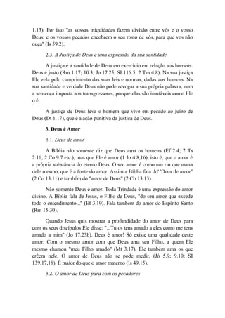 1.13). Por isto "as vossas iniquidades fazem divisão entre vós e o vosso
Deus: e os vossos pecados encobrem o seu rosto de vós, para que vos não
ouça'' (Is 59.2).
2.3. A Justiça de Deus é uma expressão da sua santidade
A justiça é a santidade de Deus em exercício em relação aos homens.
Deus é justo (Rm 1.17; 10.3; Jo 17.25; SI 116.5; 2 Tm 4.8). Na sua justiça
Ele zela pelo cumprimento das suas leis e normas, dadas aos homens. Na
sua santidade e verdade Deus não pode revogar a sua própria palavra, nem
a sentença imposta aos transgressores, porque elas são imutáveis como Ele
o é.
A justiça de Deus leva o homem que vive em pecado ao juízo de
Deus (Dt 1.17), que é a ação punitiva da justiça de Deus.
3. Deus é Amor
3.1. Deus de amor
A Bíblia não somente diz que Deus ama os homens (Ef 2.4; 2 Ts
2.16; 2 Co 9.7 etc.), mas que Ele é amor (1 Jo 4.8,16), isto é, que o amor é
a própria substância do eterno Deus. O seu amor é como um rio que mana
dele mesmo, que é a fonte do amor. Assim a Bíblia fala do' 'Deus de amor''
(2 Co 13.11) e também do "amor de Deus" (2 Co 13.13).
Não somente Deus é amor. Toda Trindade é uma expressão do amor
divino. A Bíblia fala de Jesus, o Filho de Deus, "do seu amor que excede
todo o entendimento..." (Ef 3.19). Fala também do amor do Espírito Santo
(Rm 15.30).
Quando Jesus quis mostrar a profundidade do amor de Deus para
com os seus discípulos Ele disse: "...Tu os tens amado a eles como me tens
amado a mim" (Jo 17.23b). Deus é amor! Só existe uma qualidade deste
amor. Com o mesmo amor com que Deus ama seu Filho, a quem Ele
mesmo chamou "meu Filho amado" (Mt 3.17), Ele também ama os que
crêem nele. O amor de Deus não se pode medir. (Jó 5.9; 9.10; SI
139.17,18). É maior do que o amor materno (Is 49.15).
3.2. O amor de Deus para com os pecadores
 