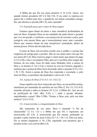 A Bíblia diz que Ele nos amou primeiro (1 Jo 4.19). Amou- nos
quando éramos pecadores (Ef 2.4; Rm 5.8). O seu amor se expressa em
querer dar o melhor para eles, e guardá-los em íntima comunhão consigo.
Ele, que aborrece o pecado (Hb 1.9), ama o pecador!
3.3. O grande preço que o amor de Deus pagou!
Estamos agora diante da maior e mais insondável profundidade do
amor de Deus. Enquanto Deus na sua santidade não pode tolerar o pecador
que vive em pecado, e conforme a sua justiça tem de executar o juízo, para
castigá-lo, este mesmo Deus, que é essencialmente amor, ama o pecador.
Parece que estamos diante de uma inexplicável contradição, dentro da
mesma pessoa. Porém não há nada disso.
O amor de Deus está em pleno acordo com a retidão e a justiça das
exigências de castigo para o pecador. Mas no seu muito amor com que Ele
nos amou (Ef 2.4), Deus resolveu pagar o maior preço que jamais foi pago
(1 Co 6.20), e deu o seu próprio Filho, para ser o sacrifício pelo resgate dos
homens, da sua culpa. Jesus foi dado como Mediador entre a justiça de
Deus e os homens (1 Tm 2.5,6), e morreu na cruz do Calvário, pagando a
sentença que a justiça de Deus havia decretado sobre o pecador (2 Co 5.21;
1 Pe 3.18). Assim a justiça de Deus fica respeitada e executada, e, pelo
amor de Deus, os pecadores são perdoados e salvos (Jo 3.16).
3.4. A graça de Deus (2 Co 6.1; 8.1; G12.21)
Graça significa um favor imerecido que Deus, na sua perfeita justiça,
manifestou por intermédio do sacrifício do seu Filho (2 Tm 1.9; 2 Co 8.9),
trazendo salvação a todos os homens (Tt 2.11). A Bíblia diz: "por um ato
de justificação de vida" (Rm 5.18), e "...onde o pecado abundou,
superabundou a graça" (Rm 5.20b). “Graças a Deus, pois, pelo seu dom
inefável” (2 Co 9.15).
3.5. A misericórdia e a longanimidade de Deus
São expressões do seu amor. Deus é chamado "o Pai da
misericórdia" (2 Co 1.3) e a Bíblia diz que Ele é riquíssimo em
misericórdia (Ef 2.4). A misericórdia que Ele mostra, perdoando ao
pecador é pelos méritos de Jesus Cristo (Tt 3.5; 1 Pe 1.3). Pelo seu amor,
Ele se mostra longânimo (1 Pe 3.20), esperando com paciência que o
pecador aceite o seu convite (Rm 2.4).
 